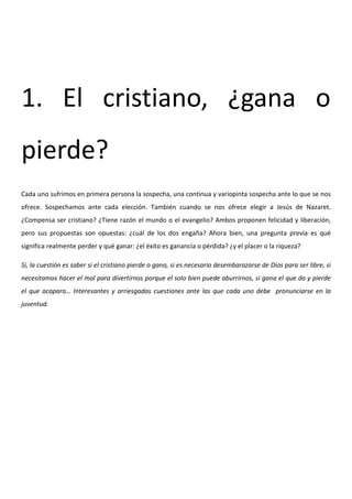 1. El cristiano, ¿gana o
pierde?
Cada uno sufrimos en primera persona la sospecha, una continua y variopinta sospecha ante lo que se nos
ofrece. Sospechamos ante cada elección. También cuando se nos ofrece elegir a Jesús de Nazaret.
¿Compensa ser cristiano? ¿Tiene razón el mundo o el evangelio? Ambos proponen felicidad y liberación,
pero sus propuestas son opuestas: ¿cuál de los dos engaña? Ahora bien, una pregunta previa es qué
significa realmente perder y qué ganar: ¿el éxito es ganancia o pérdida? ¿y el placer o la riqueza?

Sí, la cuestión es saber si el cristiano pierde o gana, si es necesario desembarazarse de Dios para ser libre, si
necesitamos hacer el mal para divertirnos porque el solo bien puede aburrirnos, si gana el que da y pierde
el que acapara… Interesantes y arriesgadas cuestiones ante las que cada uno debe pronunciarse en la
juventud.
 