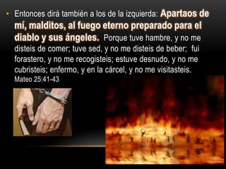 • Entonces dirá también a los de la izquierda: Apartaos de
  mí, malditos, al fuego eterno preparado para el
  diablo y sus ángeles. Porque tuve hambre, y no me
  disteis de comer; tuve sed, y no me disteis de beber; fui
  forastero, y no me recogisteis; estuve desnudo, y no me
  cubristeis; enfermo, y en la cárcel, y no me visitasteis.
  Mateo 25:41-43
 