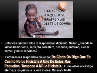 • Entonces también ellos le responderán diciendo: Señor, ¿cuándo te
  vimos hambriento, sediento, forastero, desnudo, enfermo, o en la
  cárcel, y no te servimos?
•   Entonces les responderá diciendo: De Cierto Os Digo Que En
    Cuanto No Lo Hicisteis A Uno De Estos Más
    Pequeños, Tampoco A Mí Lo Hicisteis. E irán éstos al castigo
    eterno, y los justos a la vida eterna. Mateo25:44-46
 