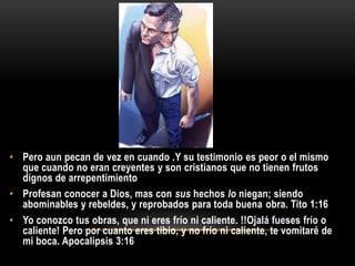 • Pero aun pecan de vez en cuando .Y su testimonio es peor o el mismo
  que cuando no eran creyentes y son cristianos que no tienen frutos
  dignos de arrepentimiento
• Profesan conocer a Dios, mas con sus hechos lo niegan; siendo
  abominables y rebeldes, y reprobados para toda buena obra. Tito 1:16
• Yo conozco tus obras, que ni eres frío ni caliente. !!Ojalá fueses frío o
  caliente! Pero por cuanto eres tibio, y no frío ni caliente, te vomitaré de
  mi boca. Apocalipsis 3:16
 