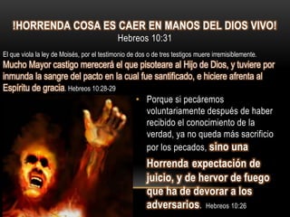 !HORRENDA COSA ES CAER EN MANOS DEL DIOS VIVO!
                                            Hebreos 10:31
El que viola la ley de Moisés, por el testimonio de dos o de tres testigos muere irremisiblemente.
Mucho Mayor castigo merecerá el que pisoteare al Hijo de Dios, y tuviere por
inmunda la sangre del pacto en la cual fue santificado, e hiciere afrenta al
Espíritu de gracia. Hebreos 10:28-29
                                     • Porque si pecáremos
                                         voluntariamente después de haber
                                         recibido el conocimiento de la
                                         verdad, ya no queda más sacrificio
                                         por los pecados, sino una
                                                       Horrenda expectación de
                                                       juicio, y de hervor de fuego
                                                       que ha de devorar a los
                                                       adversarios. Hebreos 10:26
 