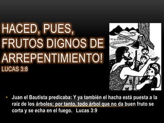 HACED, PUES,
FRUTOS DIGNOS DE
ARREPENTIMIENTO!
LUCAS 3:8



 • Juan el Bautista predicaba: Y ya también el hacha está puesta a la
   raíz de los árboles; por tanto, todo árbol que no da buen fruto se
   corta y se echa en el fuego. Lucas 3:9
 