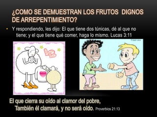 ¿COMO SE DEMUESTRAN LOS FRUTOS DIGNOS
  DE ARREPENTIMIENTO?
• Y respondiendo, les dijo: El que tiene dos túnicas, dé al que no
    tiene; y el que tiene qué comer, haga lo mismo. Lucas 3:11




 El que cierra su oído al clamor del pobre,
    También él clamará, y no será oído. Proverbios 21:13
 