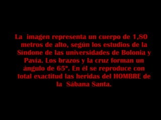 La  imagen representa un cuerpo de 1,80 metros de alto, según los estudios de la Síndone de las universidades de Bolonia y Pavía. Los brazos y la cruz forman un ángulo de 65º. En él se reproduce con total exactitud las heridas del HOMBRE de la  Sábana Santa. 