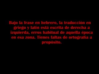 Bajo la frase en hebrero, la traducción en griego y latín está escrita de derecha a izquierda, erros habitual de aquella época en esa zona. Tienes faltas de ortografía a propósito. 