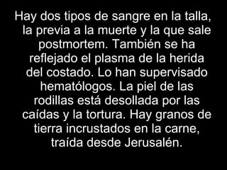 Hay dos tipos de sangre en la talla, la previa a la muerte y la que sale postmortem. También se ha reflejado el plasma de la herida del costado. Lo han supervisado hematólogos. La piel de las rodillas está desollada por las caídas y la tortura. Hay granos de tierra incrustados en la carne, traída desde Jerusalén. 