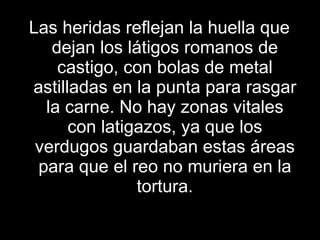 Las heridas reflejan la huella que dejan los látigos romanos de castigo, con bolas de metal astilladas en la punta para rasgar la carne. No hay zonas vitales con latigazos, ya que los verdugos guardaban estas áreas para que el reo no muriera en la tortura. 