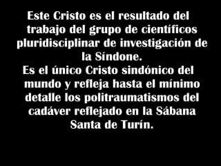 Este Cristo es el resultado del trabajo del grupo de científicos pluridisciplinar de investigación de la Síndone. Es el único Cristo sindónico del mundo y refleja hasta el mínimo detalle los politraumatismos del cadáver reflejado en la Sábana Santa de Turín. 