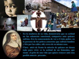 • En la madurez de su vida, demostraría que su actitud
  no fue solamente emocional, compasiva ante quienes
  sufrían. Era la consecuencia de ver a Cristo pobre, en
  la persona de los pobres concretos que sufrían hambre
  y frío por las calles, allí, cerca de su misma casa.
• Clara miró de frente la miseria de quienes no tienen
  todo para vivir: es la actitud de un femenino, que
  siente el grito de una vida que quiere renacer ante una
  posible muerte presente.
 