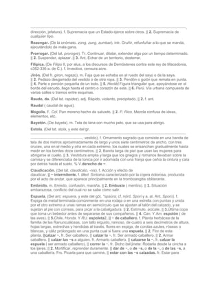,
dirección, jefatura). f. Supremacía que un Estado ejerce sobre otros. || 2. Supremacía de
cualquier tipo.
Rezongar. (De la onómato. zong, zung, zumbar). intr. Gruñir, refunfuñar a lo que se manda,
ejecutándolo de mala gana.
Prorrogar. (Del lat. prorogre). Tr. Continuar, dilatar, extender algo por un tiempo determinado.
|| 2. Suspender, aplazar. || 3. Ant. Echar de un territorio, desterrar.
Filípica. (De Filipo II, por alus. a los discursos de Demóstenes contra este rey de Macedonia,
c382-336 a. de C.). f. Invectiva, censura acre.
Jirón. (Del fr. giron, regazo). m. Faja que se echaba en el ruedo del sayo o de la saya.
|| 2. Pedazo desgarrado del vestido o de otra ropa. || 3. Pendón o guión que remata en punta.
|| 4. Parte o porción pequeña de un todo. || 5. Heráld.Figura triangular que, apoyándose en el
borde del escudo, llega hasta el centro o corazón de este. || 6. Perú. Vía urbana compuesta de
varias calles o tramos entre esquinas.
Raudo, da. (Del lat. rapidez). adj. Rápido, violento, precipitado. || 2. f. ant.
Raudal ( caudal de agua).
Mogolla. F. Col. Pan moreno hecho de salvado. || 2. P. Rico. Mezcla confusa de ideas,
elementos, etc.
Bayetón. (De bayeta). m. Tela de lana con mucho pelo, que se usa para abrigo.
Estola. (Del lat. stola, y este del gr.

                                  , vestido). f. Ornamento sagrado que consiste en una banda de
tela de dos metros aproximadamente de largo y unos siete centímetros de ancho, con tres
cruces, una en el medio y otra en cada extremo, los cuales se ensanchan gradualmente hasta
medir en los bordes doce centímetros. || 2. Banda larga de piel que usan las mujeres para
abrigarse el cuello. || 3. Vestidura amplia y larga que los griegos y romanos llevaban sobre la
camisa y se diferenciaba de la túnica por ir adornada con una franja que ceñía la cintura y caía
por detrás hasta el suelo. % V.derecho de ~.
Claudicación. (Del lat. claudicato, -nis). f. Acción y efecto de
claudicar. || ~ intermitente. f. Med. Síntoma caracterizado por la cojera dolorosa, producida
por el acto de andar, que aparece principalmente en la tromboangitis obliterante.
Embrollo. m. Enredo, confusión, maraña. || 2. Embuste ( mentira). || 3. Situación
embarazosa, conflicto del cual no se sabe cómo salir.
Espuela. (Del ant. espuera, y este del gót. *spaúra; cf. nórd. Spori y a. al. Ant. Sporo). f.
Espiga de metal terminada comúnmente en una rodaja o en una estrella con puntas y unida
por el otro extremo a unas ramas en semicírculo que se ajustan al talón del calzado, y se
sujetan al pie con correas, para picar a la cabalgadura. || 2. Estímulo, acicate. || 3.Última copa
que toma un bebedor antes de separarse de sus compañeros. || 4. Can. Y Am. espolón ( de
las aves). || 5.Chile, Honda. Y RU. espoleta2. || ~ de caballero. f. Planta herbácea de la
familia de las Ranunculáceas, con tallo erguido, ramoso, de cuatro a seis decímetros de altura,
hojas largas, estrechas y hendidas al través, flores en espiga, de corolas azules, róseas o
blancas, y cáliz prolongado en una punta cual si fuera una espuela. || 2. Flor de esta
planta. ||calzar ~. fr. Ser caballero. || calzar la ~. fr. Ser armado caballero. || 2. Armar
caballero. || calzar las ~s a alguien. fr. Armarlo caballero. || calzarse la ~. fr. calzar la
espuela ( ser armado caballero). || correr la ~. fr. Dicho del jinete: Rodarla desde la cincha a
los ijares. || 2. Mortificar, reprender duramente. || dar de ~, o de ~s, o de la ~, o de las ~s, a
una caballería. Frs. Picarla para que camine. || estar con las ~s calzadas. fr. Estar para
 