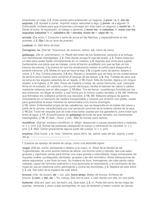 emprender un viaje. || 2. Estar pronto para emprender un negocio. || picar ~s. fr. dar de
espuela. || 2. Apretar a correr, imprimir mayor velocidad a algo. || poner ~s a alguien. fr.
Estimularle, incitarle para que emprenda o prosiga con más calor un negocio. || sentir la~. fr.
Sentir el aviso, la reprensión, el trabajo o apremio. || tener las ~s calzadas. fr. estar con las
espuelas calzadas.% V. caballero de ~ dorada, mozo de ~, sapo de ~s.
arcada. (De arco). f. Conjunto o serie de arcos en las fábricas, y especialmente en los
puentes. || 2. Ojo ( de un arco de puente).
Lodazal. m. Sitio lleno de lodo.
Cenagoso, sa. (Del lat. *coenicsus, de coenum, cieno). adj. Lleno de cieno.
galápago. (De or. prerromano). m. Reptil del orden de los Quelonios, parecido a la tortuga,
con membranas interdigitales. || 2. Palo donde encaja la reja del arado. || 3. Polea chata por
un lado para poder fijarla cómodamente en un madero. || 4. Aparato que sirve para sujetar
fuertemente una pieza que se trabaja, como el barrón acodillado con que se fijan en los
bancos las piezas, o la prensa en que los arcabuceros metían el cañón para asegurarlo y
poderlo barrenar. || 5. Molde en que se hace la teja. || 6. Lingote corto de plomo, estaño o
cobre. || 7. Arq. Cimbra pequeña. || 8.Arq. Reparo y revestido que se hace en los subterráneos
de terreno poco macizo para contener el empuje de las tierras. || 9. Arq. Tortada de yeso que
se echa en los ángulos salientes de un tejado. || 10. Equit. Silla de montar, ligera y sin ningún
resalto, a la inglesa. || 11. Mar. Pieza de madera o metal, de varias hechuras, que, colocada
firme en el costado, en cubierta u otro punto del buque, facilita el laboreo de cabos o cables
mediante roldanas que en ella juegan. || 12.Med. Tira de lienzo, cuadrilonga, hendida por los
dos extremos, sin llegar al medio, y que forma por lo común cuatro ramales. || 13. Mil. Defensa
que formaban los soldados juntando sus escudos. || 14. Mil. Máquina antigua de guerra,
consistente en un barracón de madera transportable y cubierto por el techo con pieles, usado
para guarecerse la tropa mientras se aproximaba a los muros enemigos.
|| 15. Veter. Enfermedad propia de las caballerías, que se desarrolla en el rodete del casco y
parte de la corona, caracterizada por una secreción anormal de la materia córnea de la tapa.
|| 16.Sal. Trozo de vaqueta que se cose a las botas usadas por los ganaderos, para evitar que
entre el agua. || 17. Ecuad.Especie de galápago terrícola de gran tamaño, sin membranas
interdigitales. || 18. El Salv., Hond. y Ven. Silla de montar para señora.
mortificar. (Del lat. cristiano mortificre). tr. Afligir, desazonar o causar pesadumbre o molestia.
U. t. c. prnl. || 2. Domar las pasiones castigando el cuerpo y refrenando la voluntad. U. t. c.
prnl. || 3. Med. Dañar gravemente alguna parte del cuerpo. U. t. c. prnl.
enjalma. (Del mozár. y ár. hisp. *iššálma, estos del b. lat. salma, este del lat. sagma, y este
del gr.                                -
                                                                                                    ).
f. Especie de aparejo de bestia de carga, como una albardilla ligera
nogal. (Del lat. nuclis, semejante o relativo a la nuez). m. Árbol de la familia de las
Yuglandáceas, de unos quince metros de altura, con tronco corto y robusto, del cual salen
gruesas y vigorosas ramas para formar una copa grande y redondeada, hojas compuestas de
hojuelas ovales, puntiagudas, dentadas, gruesas y de olor aromático, flores blanquecinas de
sexos separados, y por fruto la nuez. Su madera es dura, homogénea, de color pardo rojizo,
veteada, capaz de hermoso pulimento y muy apreciada en ebanistería, y el cocimiento de las
hojas se usa en medicina como astringente y contra las escrófulas. || 2. Madera de este árbol.
|| 3. adj. Del color de la madera de este árbol.
bruces. (Var. de buces). de ~. loc. adv. boca abajo. Beber de bruces. Echarse de
bruces. || caer, o dar, de ~. frs. coloqs. Dar con la cara, o caer dando con ella, en una parte.
batiente. (Del ant. part. act. de batir). adj. Que bate. || 2. m. Parte del cerco de las hojas de
puertas, ventanas y otras cosas semejantes, en que se detienen y baten cuando se cierran.
 