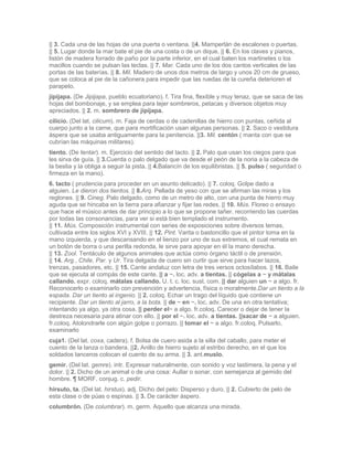 || 3. Cada una de las hojas de una puerta o ventana. ||4. Mamperlán de escalones o puertas.
|| 5. Lugar donde la mar bate el pie de una costa o de un dique. || 6. En los claves y pianos,
listón de madera forrado de paño por la parte inferior, en el cual baten los martinetes o los
macillos cuando se pulsan las teclas. || 7. Mar. Cada uno de los dos cantos verticales de las
portas de las baterías. || 8. Mil. Madero de unos dos metros de largo y unos 20 cm de grueso,
que se coloca al pie de la cañonera para impedir que las ruedas de la cureña deterioren el
parapeto.
jipijapa. (De Jipijapa, pueblo ecuatoriano). f. Tira fina, flexible y muy tenaz, que se saca de las
hojas del bombonaje, y se emplea para tejer sombreros, petacas y diversos objetos muy
apreciados. || 2. m. sombrero de jipijapa.
cilicio. (Del lat. cilicum). m. Faja de cerdas o de cadenillas de hierro con puntas, ceñida al
cuerpo junto a la carne, que para mortificación usan algunas personas. || 2. Saco o vestidura
áspera que se usaba antiguamente para la penitencia. ||3. Mil. centón ( manta con que se
cubrían las máquinas militares).
tiento. (De tentar). m. Ejercicio del sentido del tacto. || 2. Palo que usan los ciegos para que
les sirva de guía. || 3.Cuerda o palo delgado que va desde el peón de la noria a la cabeza de
la bestia y la obliga a seguir la pista. || 4.Balancín de los equilibristas. || 5. pulso ( seguridad o
firmeza en la mano).
6. tacto ( prudencia para proceder en un asunto delicado). || 7. coloq. Golpe dado a
alguien. Le dieron dos tientos. || 8.Arq. Pellada de yeso con que se afirman las miras y los
reglones. || 9. Cineg. Palo delgado, como de un metro de alto, con una punta de hierro muy
aguda que se hincaba en la tierra para afianzar y fijar las redes. || 10. Mús. Floreo o ensayo
que hace el músico antes de dar principio a lo que se propone tañer, recorriendo las cuerdas
por todas las consonancias, para ver si está bien templado el instrumento.
|| 11. Mús. Composición instrumental con series de exposiciones sobre diversos temas,
cultivada entre los siglos XVI y XVIII. || 12. Pint. Varita o bastoncillo que el pintor toma en la
mano izquierda, y que descansando en el lienzo por uno de sus extremos, el cual remata en
un botón de borra o una perilla redonda, le sirve para apoyar en él la mano derecha.
|| 13. Zool. Tentáculo de algunos animales que actúa como órgano táctil o de prensión.
|| 14. Arg., Chile, Par. y Ur. Tira delgada de cuero sin curtir que sirve para hacer lazos,
trenzas, pasadores, etc. || 15. Cante andaluz con letra de tres versos octosílabos. || 16. Baile
que se ejecuta al compás de este cante. || a ~. loc. adv. a tientas. || cógelas a ~ y mátalas
callando. expr. coloq. mátalas callando. U. t. c. loc. sust. com. || dar alguien un ~ a algo. fr.
Reconocerlo o examinarlo con prevención y advertencia, física o moralmente.Dar un tiento a la
espada. Dar un tiento al ingenio. || 2. coloq. Echar un trago del líquido que contiene un
recipiente. Dar un tiento al jarro, a la bota. || de ~ en ~. loc. adv. De una en otra tentativa;
intentando ya algo, ya otra cosa. || perder el~ a algo. fr.coloq. Carecer o dejar de tener la
destreza necesaria para atinar con ello. || por el ~. loc. adv. a tientas. ||sacar de ~ a alguien.
fr.coloq. Atolondrarle con algún golpe o porrazo. || tomar el ~ a algo. fr.coloq. Pulsarlo,
examinarlo
cuja1. (Del lat. coxa, cadera). f. Bolsa de cuero asida a la silla del caballo, para meter el
cuento de la lanza o bandera. ||2. Anillo de hierro sujeto al estribo derecho, en el que los
soldados lanceros colocan el cuento de su arma. || 3. ant.muslo.
gemir. (Del lat. gemre). intr. Expresar naturalmente, con sonido y voz lastimera, la pena y el
dolor. || 2. Dicho de un animal o de una cosa: Aullar o sonar, con semejanza al gemido del
hombre. ¶ MORF. conjug. c. pedir.
hirsuto, ta. (Del lat. hirstus). adj. Dicho del pelo: Disperso y duro. || 2. Cubierto de pelo de
esta clase o de púas o espinas. || 3. De carácter áspero.
columbrón. (De columbrar). m. germ. Aquello que alcanza una mirada.
 