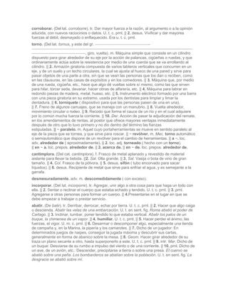 corroborar. (Del lat. corroborre). tr. Dar mayor fuerza a la razón, al argumento o a la opinión
aducida, con nuevos raciocinios o datos. U. t. c. prnl. || 2. desus. Vivificar y dar mayores
fuerzas al débil, desmayado o enflaquecido. Era u. t. c. prnl.
torno. (Del lat. tornus, y este del gr.                                  -

                                  , giro, vuelta). m. Máquina simple que consiste en un cilindro
dispuesto para girar alrededor de su eje por la acción de palancas, cigüeñas o ruedas, y que
ordinariamente actúa sobre la resistencia por medio de una cuerda que se va arrollando al
cilindro. || 2. Armazón giratoria compuesta de varios tableros verticales que concurren en un
eje, y de un suelo y un techo circulares, la cual se ajusta al hueco de una pared y sirve para
pasar objetos de una parte a otra, sin que se vean las personas que los dan o reciben, como
en las clausuras, en las casas de expósitos y en los comedores. || 3. Máquina que, por medio
de una rueda, cigüeña, etc., hace que algo dé vueltas sobre sí mismo, como las que sirven
para hilar, torcer seda, devanar, hacer obras de alfarería, etc. || 4. Máquina para labrar en
redondo piezas de madera, metal, hueso, etc. || 5. Instrumento eléctrico formado por una barra
con una pieza giratoria en su extremo, usada por los dentistas para limpiar y limar la
dentadura. || 6. torniquete ( dispositivo para que las personas pasen de una en una).
|| 7. Freno de algunos carruajes, que se maneja con un manubrio. || 8. Vuelta alrededor,
movimiento circular o rodeo. || 9. Recodo que forma el cauce de un río y en el cual adquiere
por lo común mucha fuerza la corriente. || 10. Der. Acción de pasar la adjudicación del remate,
en los arrendamientos de rentas, al postor que ofrece mayores ventajas inmediatamente
después de otro que lo tuvo primero y no dio dentro del término las fianzas
estipuladas. || ~ paralelo. m. Aquel cuyo portaherramientas se mueve en sentido paralelo al
eje de la pieza que se tornea, y que sirve para roscar. || ~ revólver. m. Mec. torno automático
o semiautomático que dispone de un revólver para el cambio de herramientas. || a ~. loc.
adv. alrededor de ( aproximadamente). || 2. loc. adj. torneado ( hecho con un torno).
|| en ~ a. loc. prepos. alrededor de. || 2. acerca de. || en ~ de. loc. prepos. alrededor de.
cantimplora. (Del cat. cantimplora). f. Frasco de metal aplanado y revestido de material
aislante para llevar la bebida. ||2. Sal. Olla grande. || 3. Sal. Vasija o bota de vino de gran
tamaño. || 4. Col. Frasco de la pólvora. || 5. desus. sifón ( tubo encorvado para sacar
líquidos). || 6. desus. Recipiente de metal que sirve para enfriar el agua, y es semejante a la
garrafa.
desmesuradamente. adv. m. descomedidamente ( con exceso).
incorporar. (Del lat. incorporre). tr. Agregar, unir algo a otra cosa para que haga un todo con
ella. || 2. Sentar o reclinar el cuerpo que estaba echado y tendido. U. t. c. prnl. || 3. prnl.
Agregarse a otras personas para formar un cuerpo. || 4.Presentarse en el lugar en que se
debe empezar a trabajar o prestar servicio.
abatir. (De batir). tr. Derribar, derrocar, echar por tierra. U. t. c. prnl. || 2. Hacer que algo caiga
o descienda. Abatir las velas de una embarcación. U. t. en sent. fig. Roma abatió el poder de
Cartago. || 3. Inclinar, tumbar, poner tendido lo que estaba vertical. Abatir los palos de un
buque, la chimenea de un vapor. || 4. humillar. U. t. c. prnl. || 5. Hacer perder el ánimo, las
fuerzas, el vigor. U. m. c. prnl. || 6. Desarmar o descomponer algo, especialmente una tienda
de campaña y, en la Marina, la pipería y los camarotes. || 7. Dicho de un jugador: En
determinados juegos de naipes, conseguir la jugada máxima y descubrir sus cartas,
generalmente en forma de abanico sobre la mesa. || 8. Geom. Hacer girar alrededor de su
traza un plano secante a otro, hasta superponerlo a este. U. t. c. prnl. || 9. intr. Mar. Dicho de
un buque: Desviarse de su rumbo a impulso del viento o de una corriente. || 10. prnl. Dicho de
un ave, de un avión, etc.: Descender, precipitarse a tierra o sobre una presa. El cuervo se
abatió sobre una peña. Los bombarderos se abatían sobre la población. U. t. en sent. fig. La
desgracia se abatió sobre mí.
 
