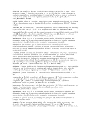 tronchar. (De troncho). tr. Partir o romper sin herramienta un vegetal por su tronco, tallo o
ramas principales. El viento tronchó el árbol. U. t. c. prnl. || 2. Partir o romper con violencia
cualquier cosa de forma parecida a la de un tronco o tallo.Tronchar un palo, un bastón, una
barra. U. m. c. prnl. || 3. Truncar, impedir que se realice algo. U. t. c. prnl. || 4. prnl.
coloq. troncharse de risa.
erguir. (Del lat. erigre). tr. Levantar y poner derecho algo, especialmente el cuello o la cabeza.
|| 2. prnl. Levantarse o ponerse derecho. || 3. Engreírse, ensoberbecerse. ¶ MORF. Conjug.
modelo.
boticario, ria. (De botica). m. y f. Persona que profesa la ciencia farmacéutica y que prepara y
expende las medicinas. ||2. f. coloq. p. us. Mujer del boticario. % V. ojo de boticario.
imparcial. (De in-2 y parcial). adj. Que juzga o procede con imparcialidad. Juez imparcial. U. t.
c. s. || 2. Que incluye o denota imparcialidad. Historia imparcial. || 3. Que no se adhiere a
ningún partido o no entra en ninguna parcialidad. U. t. c. s.
pertrechos. (De or. inc.). m. pl. Municiones, armas y demás instrumentos, máquinas, etc.,
necesarios para el uso de los soldados y defensa de las fortificaciones o de los buques de
guerra. U. t. en sing. || 2. Instrumentos necesarios para cualquier operación.
mariposear. (De mariposa, por alusión a la veleidad de este insecto). intr. Dicho
especialmente de un hombre: En materia de amores, variar con frecuencia de aficiones y
caprichos. || 2. Andar o vagar insistentemente alrededor de alguien, procurando el trato o la
conversación con él.
solemne. (Del lat. solemnis). adj. Celebrado o hecho públicamente con pompa o ceremonias
extraordinarias. Exequias, procesión, junta, audiencia solemne. || 2. Formal, grave, firme,
válido, acompañado de circunstancias importantes o de todos los requisitos
necesarios. Compromiso, declaración, promesa, prueba, juramento solemne. || 3. Crítico,
interesante, de mucha entidad. Ocasión, plática solemne. || 4. Grave, majestuoso, imponente.
|| 5. peyor. U. para encarecer la significación de algunos nombres. Solemne
disparate. || 6. desus. Que se hace de año a año. % V. misa ~, voto ~.
deliberar1. (Del lat. deliberre). intr. Considerar atenta y detenidamente el pro y el contra de los
motivos de una decisión, antes de adoptarla, y la razón o sinrazón de los votos antes de
emitirlos. || 2. tr. Resolver algo con premeditación. % V.beneficio de ~, derecho de ~.
perjudicar. (Del lat. praeiudicre). tr. Ocasionar daño o menoscabo material o moral. U. t. c.
prnl.
sangriento, ta. (Del lat. sanguilntus). adj. Que echa sangre. || 2. Teñido en sangre o mezclado
con sangre. || 3. Que se goza en derramar sangre. El sangriento Nerón. León
sangriento. || 4. Que causa efusión de sangre. Batalla sangrienta. ||5. Que ofende
gravemente. Injuria sangrienta. || 6. poét. De color de sangre.
prorrumpir. (Del lat. prorumpre). intr. Salir algo con ímpetu. || 2. Proferir repentinamente y con
fuerza o violencia una voz, suspiro u otra demostración de dolor o pasión
vehemente. Prorrumpió en sollozos.
pertrechos. (De or. inc.). m. pl. Municiones, armas y demás instrumentos, máquinas, etc.,
necesarios para el uso de los soldados y defensa de las fortificaciones o de los buques de
guerra. U. t. en sing. || 2. Instrumentos necesarios para cualquier operación.
punitivo, va. (Del lat. puntum, supino de punre, castigar). adj. Perteneciente o relativo al
castigo. Justicia punitiva.
sosegar. (Del ant. sessegar, y este del lat. vulg. *sessicre, der. del lat. sessus, part. pas.
de sedre, estar sentado). tr. Aplacar, pacificar, aquietar. U. t. c. prnl. || 2. Aquietar las
alteraciones del ánimo, mitigar las turbaciones y movimientos o el ímpetu de la cólera e ira. U.
 