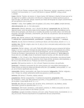 t. c. prnl. || 3. ant. Pactar o asegurar algo. || 4. intr. Descansar, reposar, aquietarse o cesar la
turbación o el movimiento. U. t. c. prnl. || 5. Dormir o reposar. ¶ MORF. conjug. actual
c. acertar.
trazar. (Del lat. *tractire, de tractus). tr. Hacer trazos. || 2. Delinear o diseñar la traza que se ha
de seguir en un edificio u otra obra. || 3. Discurrir y disponer los medios oportunos para el
logro de algo. || 4. Describir, dibujar, exponer por medio del lenguaje los rasgos característicos
de una persona o de un asunto.
mecida. f. coloq. Hond. paliza ( serie de golpes). || 2. coloq. Hond. paliza ( amplia derrota).
alternativamente. adv. m. Con alternación.
alternación. (Del lat. alternato, -nis). f. Acción de alternar. campanudo, da. adj. Dicho de
algunas cosas, como de ciertos trajes de las mujeres: Que tienen alguna semejanza con la
forma de la campana. || 2. Dicho de un vocablo: De sonido muy fuerte y lleno. || 3. Dicho del
lenguaje o del estilo: Hinchado y retumbante. || 4. Dicho de una persona: Que se expresa en
estilo campanudo
previo, via. (Del lat. praevus). adj. Anticipado, que va delante o que sucede primero. %
V. artículo de ~ pronunciamiento, conciliación ~, cuestión ~, placenta ~, ~ censura.
abusivo, va. adj. Que se introduce o practica por abuso. || 2. Que abusa, abusón. U. t. c. s.
sendos, das. (Del lat. singlos, acus. de -li). adj. pl. Uno o una para cada cual de dos o más
personas o cosas.
estambre. (Del lat. stamen, -nis). amb. Parte del vellón de lana que se compone de hebras
largas. U. m. en m. || 2. Hilo formado de estas hebras. || 3. Pie de hilos después de urdirlos.
|| 4. Bot. Órgano masculino en la flor de las fanerógamas, que es una hoja transformada.
Consta de la antera y, generalmente, de un filamento que la sostiene. || ~ de la vida.amb.
Curso del vivir. || 2. vida ( desde el nacimiento hasta la muerte). || 3. Ser vital del hombre.
frailejón. m. Col., Ecuad. y Ven. Planta de la familia de las Compuestas, que alcanza hasta
dos metros de altura, crece en los páramos, tiene hojas anchas, gruesas y aterciopeladas, y
flor de un color amarillo de oro. Produce una resina muy apreciada.
guando. (Del quechua wantu). m. Col. y Ecuad. Especie de andas o de parihuela.
parihuela. f. Artefacto compuesto de dos varas gruesas con unas tablas atravesadas en
medio donde se coloca la carga para llevarla entre dos. || 2. camilla ( cama portátil). U. t. en
pl. con el mismo significado que en sing.
memorable. (Del lat. memorablis). adj. Digno de memoria. indignación. (Del lat. indignato, -
nis). f. Enojo, ira, enfado vehemente contra una persona o contra sus actos.
taimería. (De taima). f. Picardía, malicia, astucia.
prepotencia. (Del lat. praepotenta). f. Cualidad de prepotente. prepotente. (Del
lat. praeptens, -entis). adj. Más poderoso que otros, o muy poderoso. U. t. c. s. || 2. Que abusa
de su poder o hace alarde de él. U. t. c. s.
taimado, da. (Del port. taimado, der. de teima, tema, obstinación). adj. Bellaco, astuto,
disimulado y pronto en advertirlo todo. U. t. c. s.
badulaque. (Del mozár. berdolaca, y este del lat. portulca). m. Afeite compuesto de varios
ingredientes, que se usaba en otro tiempo. || 2. ant.
chanfaina ( guisado de bofes o livianos). || 3. com. coloq. Persona necia, inconsistente. U. t. c.
adj. || 4. Ecuad. Persona impuntual en el cumplimiento de sus compromisos.
 