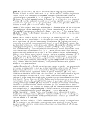 godo, da. (Del lat. Gothus). adj. Se dice del individuo de un antiguo pueblo germánico,
fundador de reinos en España e Italia. U. t. c. s. || 2. Se dice del rico y poderoso, originario de
familias ibéricas, que, confundido con los godos invasores, formó parte de la nobleza al
constituirse la nación española. U. t. c. s. || 3. despect. Can. Español peninsular. U. t. c. s.
||4. despect. Bol. y Chile. español ( natural de España). U. t. c. s. Era u. t. en otros lugares de
América. || 5. Ven. Que pertenecía al partido conservador del siglo XIX, y, por ext., de ideas
conservadoras. Apl. apers., u. t. c. s. || 6. germ.gótico ( noble, ilustre). || hacerse de los ~s. fr.
Blasonar de noble. || ser ~. fr. Ser de nobleza antigua.
cabuya. (De or. caribe). f. pita ( planta amarilidácea). || 2. Fibra de la pita, con que se fabrican
cuerdas y tejidos. || 3.Mar. cabuyería. || 4. Am. Cuerda, y especialmente la de pita. || 5. P.
Rico. zumbel ( cuerda que se arrolla al peón). || dar~. fr. Am. Mer. y P. Rico. amarrar ( atar).
|| 2. Cuba, P. Rico y Ven. Dar largas. || ponerse en la ~. fr. Am. Mer. Coger el hilo, ponerse al
cabo de algún asunto.
soplar. (Del lat. sufflre). tr. Apartar con el soplo algo. || 2. Inflamar algo con aire. U. t. c. prnl.
|| 3. Insuflar aire en la pasta de vidrio a fin de obtener las formas previstas. || 4. Hurtar o quitar
algo a escondidas. || 5. Inspirar o sugerir ideas. Sopla la musa. || 6. En el juego de damas y
otros, quitar al contrario la pieza con que debió comer y no comió. || 7. Sugerir a alguien algo
que debe decir y no acierta o ignora. || 8. Acusar o delatar. || 9. coloq. Dar bofetadas, cachetes
u otros golpes semejantes. || 10. C. Rica. En el teatro, apuntar. || 11. Pan., Perú y P.
Rico. Sonarse la nariz. || 12. intr. Despedir aire con violencia por la boca, alargando los labios
un poco abiertos por su parte media. U. t. c. tr. || 13. Hacer que los fuelles u otros artificios
adecuados arrojen el aire que han recibido. || 14. Dicho del viento: Correr, haciéndose sentir.
||15. prnl. coloq. Beber o comer mucho. || 16. coloq. Hincharse, engreírse, entonarse. || 17. C.
Rica. Apresurarse, correr. ||sopla. interj. coloq. U. para denotar admiración o ponderación.
|| sopla, vivo te lo doy. loc. sust. desus. Juego entre varias personas que, tomando en la
mano un palito o cosa semejante, encendido por la punta y soplándolo, dicen:sopla, vivo te lo
doy, y si muerto me lo das, prenda pagarás; y lo van pasando de unas a otras, y pierde
aquella en cuyo poder se apaga.
rancho. (De rancharse). m. Comida que se hace para muchos en común, y que generalmente
se reduce a un solo guisado; p. ej., la que se da a los soldados y a los presos. || 2. Conjunto
de personas que toman a un tiempo esta comida. || 3. Lugar fuera de poblado, donde se
albergan diversas familias o personas. Rancho de gitanos, de pastores. ||4. Choza o casa
pobre con techumbre de ramas o paja, fuera de poblado. || 5. coloq. Unión familiar de algunas
personas separadas de otras, que se juntan a hablar o tratar alguna materia o negocio
particular. || 6. Mar. Lugar determinado en las embarcaciones, donde se aloja a los individuos
de la dotación. Rancho del armero. || 7. Mar. Cada una de las divisiones que se hacen de la
marinería para el buen orden y disciplina en los buques de guerra, para alternarse en las
faenas y servicios por ranchos. || 8. Mar. Provisión de comida que embarca el comandante o
los individuos que formanrancho o están arranchados. || 9. And. Finca de labor de menos
extensión que el cortijo y por lo común con vivienda. ||10. Am. Granja donde se crían caballos
y otros cuadrúpedos. || ~ de Santa Bárbara. m. División debajo de la cámara principal de la
nave, donde estaba la caña del timón. || alborotar el ~. fr.coloq. alborotar el
cortijo. || asentar el ~. fr.coloq. Pararse en un lugar para comer o descansar. || 2. coloq.
Quedarse de asiento en una parte. || hacer ~. fr.coloq.hacer sitio. || hacer ~ aparte alguien.
fr.coloq. Alejarse o separarse de las demás personas en actos o en cosas que pudieron ser
comunes a todos. % V. cabo de ~.
cacique, ca. (De or. caribe). m. y f. Señor de vasallos en alguna provincia o pueblo de indios.
|| 2. Persona que en una colectividad o grupo ejerce un poder abusivo. || 3. coloq. Persona
que en un pueblo o comarca ejerce excesiva influencia en asuntos políticos. || 4. f. coloq. p.
us. Mujer del cacique.
 