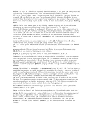 aflojar. (De flojo). tr. Disminuir la presión o la tirantez de algo. U. t. c. prnl. || 2. coloq. Dicho de
una persona: Entregar dinero u otra cosa, frecuentemente contra su voluntad.
|| 3. coloq. Cuba, R. Dom. y Ven. Propinar un golpe. || 4. R. Dom.y Ven. Lanzar o disparar un
proyectil. || 5. intr. Dicho de una cosa: Perder fuerza. Aflojó la calentura. || 6. Dicho de una
persona: Dejar de emplear el mismo vigor, fervor o aplicación que antes en algo. Aflojó en sus
devociones, en el estudio.|| 7. prnl. Cuba, Hond. y R. Dom. acobardarse. % V. juego de tira y
afloja.
flanco. (Del fr. flanc, y este del a. al. ant. hlanca, cadera). m. Cada una de las dos partes
laterales de un cuerpo considerado de frente. El flanco derecho. Por el flanco
izquierdo. || 2. Lado o costado de un buque. || 3. Lado de una fuerza militar, o zona lateral e
inmediata a ella. || 4. Mil. Parte del baluarte que hace ángulo entrante con la cortina y saliente
con el frente. || 5. Mil. Cada uno de los dos muros que unen al recinto fortificado las caras de
un baluarte. || ~del escudo. m. Heráld. Cada uno de sus costados en el sentido de su
longitud, y de un tercio de su anchura. || ~retirado. m. Mil. El del baluarte cuando está cubierto
con el orejón.
zamarro. (De zamarra). m. zamarra ( prenda de vestir). || 2. Piel de cordero. || 3. coloq.
Hombre tosco, lerdo, rústico, pesado. || 4. coloq. Hombre astuto, pillo.
|| 5. Col., Ecuad. y Ven. Especie de zahones que se usan para montar a caballo. % V. barbas
de ~.
achaparrado, da. (Del part. de achaparrarse). adj. Dicho de una cosa: Baja y extendida.
|| 2. Dicho de una persona: Gruesa y de poca estatura.
cegato, ta. (De ciego). adj. coloq. Corto de vista, o de vista escasa. U. t. c. s.
convenir. (Del lat. convenre). intr. Ser de un mismo parecer y dictamen. || 2. Dicho de varias
personas: Acudir o juntarse en un mismo lugar. || 3. Corresponder, pertenecer. || 4. Importar,
ser a propósito, ser conveniente. || 5. ant. Cohabitar, tener comercio carnal con una mujer.
|| 6. prnl. Ajustarse, componerse, concordarse. || 7. Der. Dicho de dos o más voluntades:
Coincidir causando obligación. ¶ MORF. conjug. actual c. venir. || conviene a saber. expr. es
a saber.
temple. (De templar). m. temperie. || 2. temperatura ( grado de calor). || 3. Punto de dureza o
elasticidad que se da a un metal, al cristal, etc., templados. || 4. Acción y efecto de templar el
metal, el cristal u otras materias. || 5. Disposición apacible o alterada del cuerpo o del humor
de una persona. || 6. Fortaleza enérgica y valentía serena para afrontar las dificultades y los
riesgos. || 7. Medio término o partido que se toma entre dos cosas diferentes.
|| 8. Mar. Igualdad en la tensión de varios cables, o con el grado de tensión de uno de ellos.
|| 9. Mús. Acción y efecto de templar instrumentos. ||10. Pint. Procedimiento pictórico en que
los colores se diluyen en líquidos glutinosos o calientes. || 11. Pint. Colores preparados de
este modo. || 12. Taurom. Acción y efecto de templar. % V. pintura al ~.
desportillar. tr. Deteriorar o maltratar algo, quitándole parte del canto o boca y haciendo
portillo o abertura. U. t. c. prnl.
flavo, va. (Del lat. flavus). adj. De color entre amarillo y rojo, como el de la miel o el del oro.
trance. (Del fr. transe, de transir, y este del lat. transre). m. Momento crítico y decisivo por el
que pasa alguien. || 2.Último estado o tiempo de la vida, próximo a la muerte. Último
trance. Trance postrero, mortal. || 3. Estado en que un médium manifiesta fenómenos
paranormales. || 4. Estado en que el alma se siente en unión mística con Dios. || ~ de
armas. m. Combate, duelo, batalla. || a todo ~. loc. adv. Resueltamente, sin reparar en
riesgos.
 