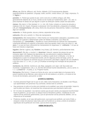 difuso, sa. (Del lat. diffssus). adj. Ancho, dilatado. || 2. Excesivamente dilatado,
superabundante en palabras. Lenguaje, estilo, escritor, orador difuso. || 3. Vago, impreciso. %
V. lógica ~.
paredón. m. Pared que queda en pie, como ruina de un edificio antiguo. || 2. Sitio,
generalmente delante de un muro, donde se da muerte por fusilamiento. || al ~. loc. adv. U.
para expresar el deseo de que alguien a quien se atribuyen ciertas culpas sea ejecutado.
clarear. (De claro). tr. Dar claridad. U. t. c. intr. || 2. Cuba. Limpiar un monte de arbustos y
malezas. || 3. intr. impers. Empezar a amanecer. || 4. Irse abriendo y disipando el nublado.
|| 5. prnl. transparentarse. || 6. coloq. Dicho de una persona: Descubrirse, hablar o manifestar
algo con claridad.
nubarrón. m. Nube grande, oscura y densa, separada de las otras.
calicanto. (De cal y canto2). m. Obra de mampostería.
mampostería. (De mampostero). f. Obra hecha con mampuestos colocados y ajustados unos
con otros sin sujeción a determinado orden de hiladas o tamaños. || 2. Oficio de
mampostero. || ~ concertada. f. Aquella en cuyos paramentos se colocan los mampuestos
rudamente labrados sin sujeción a escuadra, para que ajusten mejor unos con otros. || ~ en
seco. f. La que se hace colocando los mampuestos sin argamasa. || ~ ordinaria. f. La que se
hace con mezcla o argamasa.
lúgubre. (Del lat. lugbris). adj. fúnebre ( muy triste). || 2. Sombrío, profundamente triste.
desmontar2. (De des- y montar). tr. desarmar ( desunir, separar las piezas de que se
compone algo). || 2. Separar los elementos de una estructura o sistema intelectual
sometiéndolos a análisis. || 3. Deshacer un edificio o parte de él. || 4.Quitar, o no dar, la
cabalgadura a quien le corresponde tenerla. || 5. En algunas armas de fuego, poner el
mecanismo de disparar en posición de que no funcione. || 6. Bajar a alguien de una caballería
o de otra cosa. U. t. c. intr. y c. prnl. || 7.Inutilizar al enemigo los montajes de las piezas de
artillería.
mortecino, na. (Del lat. morticnus). adj. Bajo, apagado y sin vigor. || 2. Que está casi
muriendo o apagándose. || 3. p. us. Se dice del animal muerto naturalmente, y de su carne. U.
t. c. s. || hacer la ~. fr.coloq. p. us. Fingirse muerto.
Hornacina. (De horno). f. Hueco en forma de arco, que se suele dejar en el grueso de la
pared maestra de las fábricas, para colocar en él una estatua o un jarrón, y a veces en los
muros de los templos, para poner un altar
                                       CONCLUSIONES.
 muchas personas fingen ser lo que no son, tales como Anacarsis o el alcalde o don Roque,
 que aparentaban ser personas muy correctas, siendo todo lo contrario.
 Hay personas no solo en la obra sino también en la realidad, que como el sacristán, hacen lo
 que le pidan por dinero, sin examinar las consecuencias que acarrearía cierto acto.
 En “el cristo de espaldas”, nos damos cuenta que el autor siente una especial inconformidad
 hacia el gobierno, ya que hace un ataque hacia el fanatismo político, resaltando los anti
 valores de las personas gobernantes, que se aprovechan de las personas débiles, con su
 influencia en la sociedad.
 Podemos resaltar, en el caso del padre joven, que quería ser perfecto, así como Cristo, y
 empezó a tratar de alcanzar esta meta, pero se hundió en su ansia y olvido el verdadero
 significado de la perfección de Cristo, que es amar al projimo.
                                        BIBLIOGRAFÍA.
 