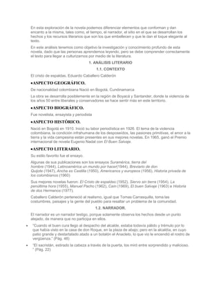 En esta exploración de la novela podemos diferenciar elementos que conforman y dan
encanto a la misma, tales como, el tiempo, el narrador, el sitio en el que se desarrollan los
hechos y los recursos literarios que son los que embellecen y que le dan el toque elegante al
texto.
En este análisis tenemos como objetivo la investigación y conocimiento profundo de esta
novela, dado que las personas aprendemos leyendo, pero se debe comprender correctamente
el texto para llegar a culturizarnos por medio de la literatura.
                                    1. ANÁLISIS LITERARIO
                                        1.1. CONTEXTO
El cristo de espaldas. Eduardo Caballero Calderón
 ASPECTO GEOGRÁFICO.
De nacionalidad colombiana Nació en Bogotá, Cundinamarca
La obra se desarrolla posiblemente en la región de Boyacá y Santander, donde la violencia de
los años 50 entre liberales y conservadores se hace sentir más en este territorio.
 ASPECTO BIOGRÁFICO.
Fue novelista, ensayista y periodista
 ASPECTO HISTÓRICO.
Nació en Bogotá en 1910. Inició su labor periodística en 1926. El tema de la violencia
colombiana, la condición infrahumana de los desposeídos, las pasiones primitivas, el amor a la
tierra y la vida campesina están presentes en sus mejores novelas. En 1965, ganó el Premio
internacional de novela Eugenio Nadal con El Buen Salvaje.
 ASPECTO LITERARIO.
Su estilo favorito fue el ensayo.
Algunas de sus publicaciones son los ensayos Suramérica, tierra del
hombre (1944), Latinoamérica un mundo por hacer(1944), Breviario de don
Quijote (1947), Ancha es Castilla (1950), Americanos y europeos (1956), Historia privada de
los colombianos (1960)
Sus mejores novelas fueron: El Cristo de espaldas (1952), Siervo sin tierra (1954), La
penúltima hora (1955), Manuel Pacho (1962), Caín (1969), El buen Salvaje (1963) e Historia
de dos Hermanos (1977).
Caballero Calderón perteneció al realismo, igual que Tomas Carrasquilla, toma las
costumbres, paisajes y la gente del pueblo para resaltar un problema de la comunidad.
                                        1.2. NARRADOR.
El narrador es un narrador testigo, porque solamente observa los hechos desde un punto
alejado, de manera que no participa en ellos.
 “Cuando el buen cura llego al despacho del alcalde, estaba todavía pálido y trémulo por lo
 que había visto en la casa de don Roque, en la plaza de abajo; pero en la alcaldía, en cuyo
 patio grande y destartalado atado a un botalón el Anacleto, lo que vio le encendió el rostro de
 vergüenza.” (Pág. 48)
 “El sacristán, estirado la cabeza a través de la puerta, los miró entre sorprendido y malicioso.
 “ (Pág. 22)
 