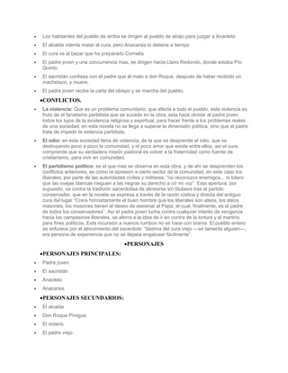 Los habitantes del pueblo de arriba se dirigen al pueblo de abajo para juzgar a Anacleto
El alcalde intenta matar al cura, pero Anacarsis lo detiene a tiempo
El cura va al bazar que ha preparado Cornelia
El padre joven y una concurrencia mas, se dirigen hacia Llano Redondo, donde estaba Pío
Quinto
El sacristán confiesa con el padre que él mato a don Roque, después de haber recibido un
machetazo, y muere.
El padre joven recibe la carla del obispo y se marcha del pueblo.
CONFLICTOS.
La violencia: Que es un problema comunitario, que afecta a todo el pueblo, esta violencia es
fruto de el fanatismo partidista que se sucede en la obra, esta hace olvidar al padre joven
todos los lujos de la existencia religiosa y espiritual, para hacer frente a los problemas reales
de una sociedad, en esta novela no se llega a superar la dimensión política, sino que el padre
trata de impedir la violencia partidista.
El odio: en esta sociedad llena de violencia, de la que se desprende el odio, que va
destruyendo poco a poco la comunidad, y el poco amor que existe entre ellos, así el cura
comprende que su verdadera misión pastoral es volver a la fraternidad como fuente de
cristianismo, para vivir en comunidad,
El partidismo político: es el que mas se observa en esta obra, y de ahí se desprenden los
conflictos anteriores, es como la opresión a cierto sector de la comunidad, en este caso los
liberales, por parte de las autoridades civiles y militares: “no reconozco enemigos... ni tolero
que las ovejas blancas nieguen a las negras su derecho a oír mi voz”. Esta apertura, por
supuesto, va contra la tradición sacerdotisa de alinearse sin titubeos tras el partido
conservador, que en la novela se expresa a través de la razón rústica y directa del antiguo
cura del lugar “Creía honradamente el buen hombre que los liberales son ateos, los ateos
masones, los masones tienen el deseo de asesinar al Papa, el cual, finalmente, es el padre
de todos los conservadores”. Así el padre joven lucha contra cualquier intento de venganza
hacia los campesinos liberales, se aferra a la idea de ir en contra de la tortura y el martirio
para fines políticos. Esta incursión a nuevos rumbos no se hace con tiranía. El pueblo entero
se enfurece por el atrevimiento del sacerdote: “lástima del cura viejo —se lamenta alguien—,
era persona de experiencia que no se dejaba engatusar fácilmente”.
                                       PERSONAJES
PERSONAJES PRINCIPALES:
Padre joven
El sacristán
Anacleto
Anacarsis
PERSONAJES SECUNDARIOS:
El alcalde
Don Roque Piragua
El notario
El padre viejo
 