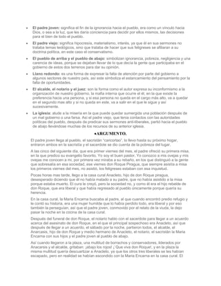 El padre joven: significa el fin de la ignorancia hacia el pueblo, era como un vínculo hacia
 Dios, o sea a la luz, que les daría conciencia para decidir por ellos mismos, las decisiones
 para el bien de todo el pueblo.
 El padre viejo: significa hipocresía, materialismo, interés, ya que él en sus sermones no
 trataba temas teológicos, sino que trataba de hacer que sus feligreses se afiliaran a su
 doctrina política, en este caso el conservatismo.
 El pueblo de arriba y el pueblo de abajo: simbolizan ignorancia, pobreza, negligencia y una
 carencia de ideas, porque se dejaban llevar de lo que decía la gente que participaba en el
 gobierno de estos dos terrenos para dar su opinión.
 Llano redondo: es una forma de expresar la falta de atención por parte del gobierno a
 algunos sectores de nuestro país, así este simboliza el estancamiento del pensamiento por la
 falta de oportunidades.
 El alcalde, el notario y el juez: son la forma como el autor expresa su inconformismo a la
 organización de nuestro gobierno, la mafia interna que ocurre el él, en la que existe la
 preferencia hacia una persona, y si esa persona no queda en el cargo más alto, va a quedar
 en el segundo mas alto y si no queda en este, va a salir en el que le sigue y así
 sucesivamente.
 La iglesia: alude a la miseria en la que puede quedar sumergida una población después de
 un mal gobierno o una farsa. Así el padre viejo, que tenia contactos con las autoridades
 políticas del pueblo, después de predicar sus sermones anti-liberales, partió hacia el pueblo
 de abajo llevándose muchas de los recursos de su anterior iglesia.
                                        ARGUMENTO.
El padre joven llega al pueblo, el sacristán “caricortao”, lo llevo hasta su próximo hogar,
entraron ambos en la sacristía y el sacerdote se dio cuenta de la pobreza del lugar.
A las cinco del siguiente día, que era primer viernes del mes, el padre ofreció su primera misa,
en la que predico su evangelio favorito, Yo soy el buen pastor, Yo conozco a mis ovejas y mis
ovejas me conocen a mi, por primera vez miraba a su rebaño, en los que distinguió a la gente
que sobresalía en esa sociedad, ese viernes don Roque Piragua, que siempre asistía a misa
los primeros viernes del mes, no asistió, los feligreses estaban con esa inquietud.
Pocas horas mas tarde, llego a la casa cural Anacleto, hijo de don Roque piragua,
desesperado diciendo que él no había matado a su padre, que no había asistido a la misa
porque estaba muerto. El cura le creyó, pero la sociedad no, y como él era el hijo rebelde de
don Roque, que era liberal y que había regresado al pueblo únicamente porque quería su
herencia.
En la casa cural, la Maria Encarna buscaba al padre, al que cuando encontró predio refugio y
le contó su historia, era una mujer humilde que lo había perdido todo, era liberal y por eso
también la perseguían, así que el padre joven, conmovido por el relato de la viuda, la dejo
pasar la noche en la cocina de la casa cural.
Después del funeral de don Roque, el notario hablo con el sacerdote para llegar a un acuerdo
acerca del asesinato de don Roque, en el que el principal sospechoso era Anacleto, así que
después de llegar a un acuerdo, el sábado por la noche, partieron todos, el alcalde, el
Anarcasis, hijo de don Roque y medio hermano de Anacleto, el notario, el sacristán la Maria
Encarna con sus hijos y el padre joven al pueblo de abajo.
Así cuando llegaron a la plaza, una multitud de borrachos y conservadores, liderados por
Anacarsis y el alcalde, gritaban: ¡abajo los rojos! ¡`Que viva don Roque!, y en la plaza la
misma multitud quería descuartizar a Anacleto, ya que los otros tres liberales se les habían
escapado, pero en realidad se habían escondido con la Maria Encarna en la casa cural. El
 