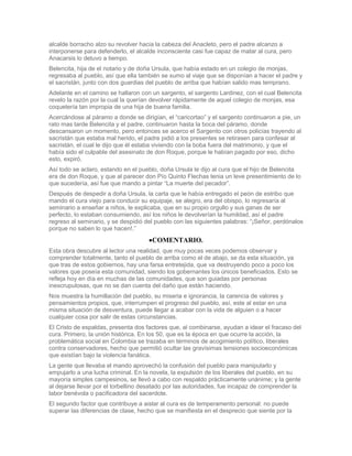 alcalde borracho alzo su revolver hacia la cabeza del Anacleto, pero el padre alcanzo a
interponerse para defenderlo, el alcalde inconsciente casi fue capaz de matar al cura, pero
Anacarsis lo detuvo a tiempo.
Belencita, hija de el notario y de doña Ursula, que había estado en un colegio de monjas,
regresaba al pueblo, así que ella también se sumo al viaje que se disponían a hacer el padre y
el sacristán, junto con dos guardias del pueblo de arriba que habían salido mas temprano.
Adelante en el camino se hallaron con un sargento, el sargento Lardinez, con el cual Belencita
revelo la razón por la cual la querían devolver rápidamente de aquel colegio de monjas, esa
coquetería tan impropia de una hija de buena familia.
Acercándose al páramo a donde se dirigían, el “caricortao” y el sargento continuaron a pie, un
rato mas tarde Belencita y el padre, continuaron hasta la boca del páramo, donde
descansaron un momento, pero entonces se acerco el Sargento con otros policías trayendo al
sacristán que estaba mal herido, el padre pidió a los presentes se retirasen para confesar al
sacristán, el cual le dijo que él estaba viviendo con la boba fuera del matrimonio, y que el
había sido el culpable del asesinato de don Roque, porque le habían pagado por eso, dicho
esto, expiró.
Así todo se aclaro, estando en el pueblo, doña Ursula le dijo al cura que el hijo de Belencita
era de don Roque, y que al parecer don Pío Quinto Flechas tenia un leve presentimiento de lo
que sucedería, así fue que mando a pintar “La muerte del pecador”.
Después de despedir a doña Ursula, la carta que le había entregado el peón de estribo que
mando el cura viejo para conducir su equipaje, se alegro, era del obispo, lo regresaría al
seminario a enseñar a niños, le explicaba, que en su propio orgullo y sus ganas de ser
perfecto, lo estaban consumiendo, así los niños le devolverían la humildad, así el padre
regreso al seminario, y se despidió del pueblo con las siguientes palabras: “¡Señor, perdónalos
porque no saben lo que hacen!.”
                                      COMENTARIO.
Esta obra descubre al lector una realidad, que muy pocas veces podemos observar y
comprender totalmente, tanto el pueblo de arriba como el de abajo, se da esta situación, ya
que tras de estos gobiernos, hay una farsa entretejida, que va destruyendo poco a poco los
valores que poseía esta comunidad, siendo los gobernantes los únicos beneficiados. Esto se
refleja hoy en día en muchas de las comunidades, que son guiadas por personas
inescrupulosas, que no se dan cuenta del daño que están haciendo.
Nos muestra la humillación del pueblo, su miseria e ignorancia, la carencia de valores y
pensamientos propios, que, interrumpen el progreso del pueblo, así, este al estar en una
misma situación de desventura, puede llegar a acabar con la vida de alguien o a hacer
cualquier cosa por salir de estas circunstancias.
El Cristo de espaldas, presenta dos factores que, al combinarse, ayudan a idear el fracaso del
cura. Primero, la unión histórica. En los 50, que es la época en que ocurre la acción, la
problemática social en Colombia se trazaba en términos de acogimiento político, liberales
contra conservadores, hecho que permitió ocultar las gravísimas tensiones socioeconómicas
que existían bajo la violencia fanática.
La gente que llevaba el mando aprovechó la confusión del pueblo para manipularlo y
empujarlo a una lucha criminal. En la novela, la expulsión de los liberales del pueblo, en su
mayoría simples campesinos, se llevó a cabo con respaldo prácticamente unánime; y la gente
al dejarse llevar por el torbellino desatado por las autoridades, fue incapaz de comprender la
labor benévola o pacificadora del sacerdote.
El segundo factor que contribuye a aislar al cura es de temperamento personal: no puede
superar las diferencias de clase, hecho que se manifiesta en el desprecio que siente por la
 