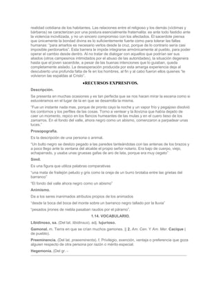 realidad cotidiana de los habitantes. Las relaciones entre el religioso y los demás (víctimas y
bárbaros) se caracterizan por una postura esencialmente fraternalita: es ante todo fastidio ante
la violencia incivilizada, y no un sincero compromiso con los afectados. El sacerdote piensa
que únicamente la bondad divina es lo suficientemente fuerte como para tolerar las fallas
humanas: “para amarlos es necesario verlos desde la cruz, porque de lo contrario sería casi
imposible perdonarlos”. Esta barrera le impide integrarse armónicamente al pueblo, para poder
operar el cambio desde dentro. Al no tratar de dialogar con aquellos que podrían ser sus
aliados (otros campesinos intimidados por el abuso de las autoridades), la situación degenera
hasta que el joven sacerdote, a pesar de las buenas intenciones que lo guiaban, queda
completamente aislado. La desesperación producida por esta amarga experiencia deja al
descubierto una profunda falta de fe en los hombres, al fin y al cabo fueron ellos quienes “le
volvieron las espaldas al Cristo”.
                                  RECURSOS EXPRESIVOS.
Descripción.
Se presenta en muchas ocasiones y es tan perfecta que se nos hacen mirar la escena como si
estuviéramos en el lugar de la en que se desarrolla la misma.
“Fue un instante nada mas, porque de pronto cayo la noche y un vapor frío y pegajoso disolvió
los contornos y los perfiles de las cosas. Torno a ventear y la llovizna que había dejado de
caer un momento, repico en los flancos humeantes de las mulas y en el cuero tieso de los
zamarros. En el fondo del valle, ahora negro como un abismo, comenzaron a parpadear unas
luces.”
Prosopografía.
Es la descripción de una persona o animal.
“Un bulto negro se deslizo pegado a las paredes tanteándolas con las antenas de los brazos y
a poco llego ante la ventana del alcalde el propio señor notario. Era bajo de cuerpo, viejo,
achaparrado, y usaba unas gruesas gafas de aro de lata, porque era muy cegato”
Símil.
Es una figura que utiliza palabras comparativas
“una mata de frailejón peludo y gris como la oreja de un burro brotaba entre las grietas del
barranco”
“El fondo del valle ahora negro como un abismo”
Animismo.
Da a los seres inanimados atributos propios de los animados
“desde la boca del boca del monte sobre un barranco negro tallado por la lluvia”
“pesados jirones de niebla pasaban raudos por el páramo”.
                                      1.14. VOCABULARIO.
Libidinoso, sa. (Del lat. libidinsus). adj. lujurioso.
Gamonal. m. Tierra en que se crían muchos gamones. || 2. Am. Cen. Y Am. Mer. Cacique (
de pueblo).
Preeminencia. (Del lat. praeeminenta). f. Privilegio, exención, ventaja o preferencia que goza
alguien respecto de otra persona por razón o mérito especial.
Hegemonía. (Del gr. -
 