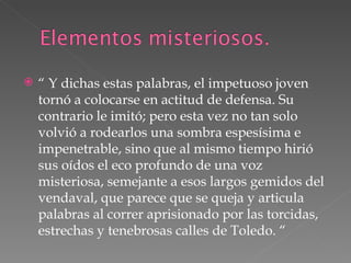 “  Y dichas estas palabras, el impetuoso joven tornó a colocarse en actitud de defensa. Su contrario le imitó; pero esta vez no tan solo volvió a rodearlos una sombra espesísima e impenetrable, sino que al mismo tiempo hirió sus oídos el eco profundo de una voz misteriosa, semejante a esos largos gemidos del vendaval, que parece que se queja y articula palabras al correr aprisionado por las torcidas, estrechas y tenebrosas calles de Toledo. “ 