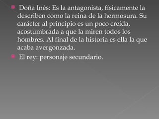 Doña Inés: Es la antagonista, físicamente la describen como la reina de la hermosura. Su carácter al principio es un poco creída, acostumbrada a que la miren todos los hombres. Al final de la historia es ella la que acaba avergonzada. El rey: personaje secundario. 