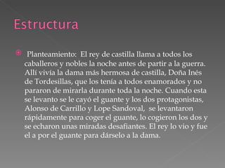Planteamiento:  El rey de castilla llama a todos los caballeros y nobles la noche antes de partir a la guerra. Allí vivía la dama más hermosa de castilla, Doña Inés de Tordesillas, que los tenía a todos enamorados y no pararon de mirarla durante toda la noche. Cuando esta se levanto se le cayó el guante y los dos protagonistas, Alonso de Carrillo y Lope Sandoval,  se levantaron rápidamente para coger el guante, lo cogieron los dos y se echaron unas miradas desafiantes. El rey lo vio y fue el a por el guante para dárselo a la dama. 
