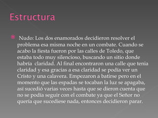 Nudo: Los dos enamorados decidieron resolver el problema esa misma noche en un combate. Cuando se acabo la fiesta fueron por las calles de Toledo, que estaba todo muy silencioso, buscando un sitio donde habría  claridad. Al final encontraron una calle que tenia claridad y esa gracias a esa claridad se podía ver un Cristo y una calavera. Empezaron a batirse pero en el momento que las espadas se tocaban la luz se apagaba, así sucedió varias veces hasta que se dieron cuenta que no se podía seguir con el combate ya que el Señor no quería que sucediese nada, entonces decidieron parar. 