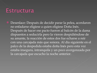 Desenlace: Después de decidir parar la pelea, acordaron no enfadarse eligiese a quien eligiese Doña Inés. Después de hacer ese pacto fueron al balcón de la dama dispuestos a seducirla pero la vieron despidiéndose de su amante, la reacción de estos dos fue echarse a reír con una carcajada más que sonora. Al día siguiente en el palco de la despedida estaba doña Inés pero esta vez estaba insegura, intranquila y un poco avergonzada por la carcajada que escucho la noche anterior.  