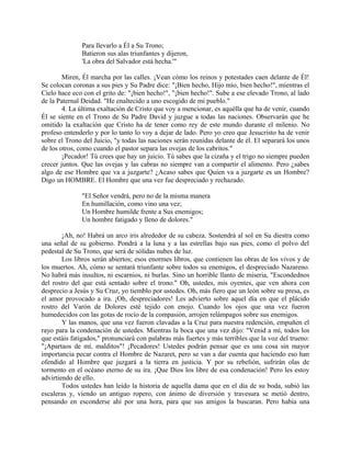 Para llevarlo a Él a Su Trono;
Batieron sus alas triunfantes y dijeron,
'La obra del Salvador está hecha.'"
Miren, Él marcha por las calles. ¡Vean cómo los reinos y potestades caen delante de Él!
Se colocan coronas a sus pies y Su Padre dice: "¡Bien hecho, Hijo mío, bien hecho!", mientras el
Cielo hace eco con el grito de: "¡bien hecho!", "¡bien hecho!". Sube a ese elevado Trono, al lado
de la Paternal Deidad. "He enaltecido a uno escogido de mi pueblo."
4. La última exaltación de Cristo que voy a mencionar, es aquélla que ha de venir, cuando
Él se siente en el Trono de Su Padre David y juzgue a todas las naciones. Observarán que he
omitido la exaltación que Cristo ha de tener como rey de este mundo durante el milenio. No
profeso entenderlo y por lo tanto lo voy a dejar de lado. Pero yo creo que Jesucristo ha de venir
sobre el Trono del Juicio, "y todas las naciones serán reunidas delante de él. El separará los unos
de los otros, como cuando el pastor separa las ovejas de los cabritos."
¡Pecador! Tú crees que hay un juicio. Tú sabes que la cizaña y el trigo no siempre pueden
crecer juntos. Que las ovejas y las cabras no siempre van a compartir el alimento. Pero ¿sabes
algo de ese Hombre que va a juzgarte? ¿Acaso sabes que Quien va a juzgarte es un Hombre?
Digo un HOMBRE. El Hombre que una vez fue despreciado y rechazado.
"El Señor vendrá, pero no de la misma manera
En humillación, como vino una vez;
Un Hombre humilde frente a Sus enemigos;
Un hombre fatigado y lleno de dolores."
¡Ah, no! Habrá un arco iris alrededor de su cabeza. Sostendrá al sol en Su diestra como
una señal de su gobierno. Pondrá a la luna y a las estrellas bajo sus pies, como el polvo del
pedestal de Su Trono, que será de sólidas nubes de luz.
Los libros serán abiertos; esos enormes libros, que contienen las obras de los vivos y de
los muertos. Ah, cómo se sentará triunfante sobre todos su enemigos, el despreciado Nazareno.
No habrá más insultos, ni escarnios, ni burlas. Sino un horrible llanto de miseria, "Escondednos
del rostro del que está sentado sobre el trono." Oh, ustedes, mis oyentes, que ven ahora con
desprecio a Jesús y Su Cruz, yo tiemblo por ustedes. Oh, más fiero que un león sobre su presa, es
el amor provocado a ira. ¡Oh, despreciadores! Les advierto sobre aquel día en que el plácido
rostro del Varón de Dolores esté tejido con enojo. Cuando los ojos que una vez fueron
humedecidos con las gotas de rocío de la compasión, arrojen relámpagos sobre sus enemigos.
Y las manos, que una vez fueron clavadas a la Cruz para nuestra redención, empuñen el
rayo para la condenación de ustedes. Mientras la boca que una vez dijo: "Venid a mí, todos los
que estáis fatigados," pronunciará con palabras más fuertes y más terribles que la voz del trueno:
"¡Apartaos de mí, malditos"! ¡Pecadores! Ustedes podrán pensar que es una cosa sin mayor
importancia pecar contra el Hombre de Nazaret, pero se van a dar cuenta que haciendo eso han
ofendido al Hombre que juzgará a la tierra en justicia. Y por su rebelión, sufrirán olas de
tormento en el océano eterno de su ira. ¡Que Dios los libre de esa condenación! Pero les estoy
advirtiendo de ello.
Todos ustedes han leído la historia de aquella dama que en el día de su boda, subió las
escaleras y, viendo un antiguo ropero, con ánimo de diversión y travesura se metió dentro,
pensando en esconderse ahí por una hora, para que sus amigos la buscaran. Pero había una
 