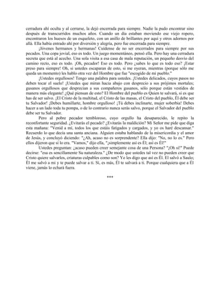 cerradura ahí oculta y al cerrarse, la dejó encerrada para siempre. Nadie la pudo encontrar sino
después de transcurridos muchos años. Cuando un día estaban moviendo ese viejo ropero,
encontraron los huesos de un esqueleto, con un anillo de brillantes por aquí y otros adornos por
allá. Ella había entrado ahí por diversión y alegría, pero fue encerrada para siempre.
¡Jóvenes hermanos y hermanas! Cuídense de no ser encerrados para siempre por sus
pecados. Una copa jovial, eso es todo. Un juego momentáneo, pensó ella. Pero hay una cerradura
secreta que está al acecho. Una sola visita a esa casa de mala reputación, un pequeño desvío del
camino recto, eso es todo. ¡Oh, pecador! Eso es todo. Pero ¿sabes lo que es todo eso? ¡Estar
preso para siempre! Oh, si ustedes escaparan de esto, si me oyeran, mientras (porque sólo me
queda un momento) les hablo otra vez del Hombre que fue "escogido de mi pueblo."
¡Ustedes orgullosos! Tengo una palabra para ustedes. ¡Ustedes delicados, cuyos pasos no
deben tocar el suelo! ¡Ustedes que miran hacia abajo con desprecio a sus prójimos mortales;
gusanos orgullosos que desprecian a sus compañeros gusanos, sólo porque están vestidos de
manera más elegante! ¿Qué piensan de esto? El Hombre del pueblo es Quien te salvará, si es que
has de ser salvo. ¡El Cristo de la multitud, el Cristo de las masas, el Cristo del pueblo, Él debe ser
tu Salvador! ¡Debes humillarte, hombre orgulloso! ¡Tú debes inclinarte, mujer soberbia! Debes
hacer a un lado toda tu pompa, o de lo contrario nunca serás salvo, porque el Salvador del pueblo
debe ser tu Salvador.
Pero al pobre pecador tembloroso, cuyo orgullo ha desaparecido, le repito la
reconfortante seguridad. ¿Evitarás el pecado? ¿Evitarás la maldición? Mi Señor me pide que diga
esta mañana: "Venid a mí, todos los que estáis fatigados y cargados, y yo os haré descansar."
Recuerdo lo que decía una santa anciana. Alguien estaba hablando de la misericordia y el amor
de Jesús, y concluyó diciendo: "¿Ah, acaso no es sorprendente? Ella dijo: "No, no lo es." Pero
ellos dijeron que sí lo era. "Vamos," dijo ella, "¡simplemente así es Él; así es Él!"
Ustedes preguntan: ¿acaso pueden creer semejante cosa de una Persona? "¡Oh sí!" Puede
decirse: "esa es sencillamente Su naturaleza." ¿De modo que ustedes tal vez no pueden creer que
Cristo quiere salvarlos, criaturas culpables como son? Yo les digo que así es Él. El salvó a Saulo;
Él me salvó a mi y te puede salvar a ti. Sí, es más, Él te salvará a ti. Porque cualquiera que a Él
viene, jamás lo echará fuera.
***
 
