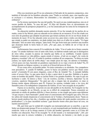 Ellos nos mostraron que Él no era solamente el Salvador de los pastores campesinos, sino
también el Salvador de los hombres educados, pues "Nadie es excluido, pues, sino aquellos que
se excluyen a sí mismos; Bienvenidos los entendidos y los educados; los ignorantes y los
ordinarios"
En Su mismo nacimiento fue uno del pueblo. No nació en una ciudad populosa; sino en el
oscuro pueblo de Belén, "la casa del pan." El Hijo del Hombre hizo su advenimiento sin
acompañamiento de pomposos preparativos, y no fue anunciado por las notas de las trompetas de
alguna corte.
Su educación también demanda nuestra atención. El no fue tomado de los pechos de su
madre, como lo fue Moisés, para ser educado en los salones de un monarca; El no fue criado con
esos aires de grandeza que adoptan las personas que tienen cucharas de oro en sus bocas desde el
momento de nacer. Él no fue educado como un joven rico, para mirar a todos con desdén; sino
que siendo su padre un carpintero, sin duda trabajó muy duro en el taller de su padre. "Un lugar
adecuado," dice un autor muy antiguo, "para Jesús. Por que Jesús tenía que construir una escalera
que alcanzara desde la tierra hasta el cielo. ¿Por qué, pues, no habría de ser el hijo de un
carpintero?"
Perfectamente bien conocía El la maldición de Adán: "Con el sudor de tu frente comerás
el pan." Si ustedes hubieran visto al santo niño Jesús, no habrían notado nada que lo distinguiera
de otros niños, excepto la pureza sin mancha que había en su semblante. Cuando nuestro
Salvador comenzó su vida pública, seguía siendo el mismo. ¿Cuál era su rango? ¿Se vestía de
púrpura y escarlata? ¡Oh, no!; El usaba la modesta vestidura de un campesino; "la túnica no tenía
costura; era tejida entera de arriba abajo," una simple pieza de ropa, sin adornos ni bordados.
¿Vivió acaso con lujo, haciendo un grandioso espectáculo en su viaje a través de Judea? No, Él
trabajó durante su fatigoso camino y se sentó en el brocal del pozo de Sicar.
Él era como otros, un hombre pobre. No tenía cortesanos a su alrededor. Sus compañeros
eran pescadores. Y cuando Él hablaba, ¿acaso lo hacía con palabras suaves que fluían como
aceite? ¿Caminaba Él con pasos elegantes, como el Rey de Amalek? No. A menudo hablaba
como el severo Elías. Lo que quiso decir lo dijo y quiso decir lo que dijo. Hablaba a la gente
como un hombre del pueblo. Nunca se inclinó frente a los grandes hombres. No supo lo que era
inclinarse o ceder. Se detuvo y lloró: "¡Ay de vosotros, escribas y fariseos, hipócritas! Ay de
vosotros, sepulcros blanqueados." No pasó por alto a ningún tipo de pecadores: ni clase ni
fortuna tenían alguna diferencia para Él. Expresó las mismas verdades tanto a los ricos del
Sanedrín como a los trabajadores campesinos de Galilea. El era "uno escogido de mi pueblo."
Fíjense en su doctrina. Jesucristo era uno del pueblo en Su doctrina. Su Evangelio no fue
nunca el evangelio de un filósofo, ya que no es difícil de comprender. Nunca consentirá ser
enterrado en medio de palabras difíciles y frases técnicas: es tan simple que quien sepa deletrear
"el que creyere y fuere bautizado", puede tener el conocimiento del Evangelio que salva. Por eso
los sabios del mundo desprecian el conocimiento de la Verdad, y burlonamente dicen: "hasta un
herrero puede predicar hoy día, y hombres que andaban detrás del arado pueden convertirse en
predicadores"; y la clase sacerdotal reclama "¿qué derecho tienen ellos para hacer tal cosa, sin
nuestra autorización?"
Oh, qué triste que la verdad del evangelio sea menospreciada por su sencillez, y que mi
Señor sea despreciado porque Él no es exclusivo, ni será monopolizado por hombres de talento y
erudición. Jesús es de la misma manera el Cristo del hombre ignorante como es el Cristo del
hombre con educación. Pues Él ha escogido "lo vil del mundo y lo menospreciado." ¡Ah!, por
mucho que amo la ciencia verdadera y la sólida educación, me lamento y me duelo ya que
 