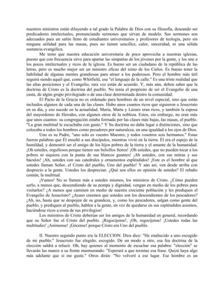 nuestros ministros están diluyendo a tal grado la Palabra de Dios con su filosofía, deseando ser
predicadores intelectuales, pronunciando sermones que sirvan de modelo. Sus sermones son
adecuados para un salón lleno de estudiantes universitarios y profesores de teología, pero sin
ninguna utilidad para las masas, pues no tienen sencillez, calor, sinceridad, ni una sólida
sustancia evangélica.
Me temo que nuestra educación universitaria de poco aprovecha a nuestras iglesias,
puesto que con frecuencia sirve para apartar las simpatías de los jóvenes por la gente, y los une a
los pocos intelectuales y ricos de la iglesia. Es bueno ser un ciudadano de la república de las
letras, pero es mucho mejor ser un ministro eficaz del reino de los Cielos. Es bueno tener la
habilidad de algunas mentes grandiosas para atraer a los poderosos. Pero el hombre más útil
seguirá siendo aquél que, como Whitfield, usa "el lenguaje de la calle." Es una triste realidad que
las altas posiciones y el Evangelio, rara vez están de acuerdo. Y, más aún, deben saber que la
doctrina de Cristo es la doctrina del pueblo. No tenía el propósito de ser el Evangelio de una
casta, de algún grupo privilegiado o de una clase determinada dentro la comunidad.
El Pacto de la Gracia no es ordenado para hombres de un nivel especial, sino que están
incluidos algunos de cada una de las clases. Hubo unos cuantos ricos que siguieron a Jesucristo
en su día, y eso sucede en la actualidad. María, Marta y Lázaro eran ricos, y también la esposa
del mayordomo de Herodes, con algunos otros de la nobleza. Estos, sin embargo, no eran más
que unos cuantos: su congregación estaba formada por las clases más bajas, las masas, el pueblo.
"La gran multitud le escuchaba con gusto." Y Su doctrina no daba lugar a distinciones, sino que
colocaba a todos los hombres como pecadores por naturaleza, en una igualdad a los ojos de Dios.
Uno es su Padre, "uno solo es vuestro Maestro, y todos vosotros sois hermanos." Estas
fueron palabras que Él enseñó a sus discípulos, mientras vivió en la tierra. Él era el espejo de la
humildad, y demostró ser el amigo de los hijos pobres de la tierra y el amante de la humanidad.
¡Oh ustedes, orgullosos porque tienen sus bolsillos llenos! ¡Oh ustedes, que no pueden tocar a los
pobres ni siquiera con la punta de sus blancos guantes! ¡Ah ustedes, con sus mitras y sus
báculos! ¡Ah, ustedes con sus catedrales y ornamentos espléndidos! ¡Este es el hombre al que
ustedes llaman Señor, el Cristo del pueblo, Uno del pueblo! Y aún así, ven desde arriba con
desprecio a la gente. Ustedes los desprecian. ¿Qué son ellos en opinión de ustedes? El rebaño
común, la multitud.
¡Vamos! No se llamen más a ustedes mismos, los ministros de Cristo. ¿Cómo pueden
serlo, a menos que, descendiendo de su pompa y dignidad, vengan en medio de los pobres para
visitarlos? ¿A menos que caminen en medio de nuestra creciente población y les prediquen el
Evangelio de Jesucristo? ¿Acaso creemos que ustedes son los descendientes de los pescadores?
¡Ah, no, hasta que se despojen de su grandeza, y, como los pescadores, salgan como gente del
pueblo, y prediquen al pueblo, hablen a la gente, en vez de quedarse en sus espléndidos asientos,
haciéndose ricos a costa de sus privilegios!
Los ministros de Cristo deberían ser los amigos de la humanidad en general, recordando
que su Señor fue el Cristo del pueblo. ¡Regocíjense!, ¡Oh, regocíjense! ¡Ustedes todas las
multitudes! ¡Anímense! ¡Gócense! porque Cristo era Uno del pueblo.
II. Nuestro segundo punto era la ELECCION. Dios dice: "He enaltecido a uno escogido
de mi pueblo." Jesucristo fue elegido; escogido. De un modo u otro, esa fea doctrina de la
elección saldrá a relucir. Oh, hay quienes al momento de escuchar esa palabra: "elección" se
llevarán las manos a su frente murmurando: "Esperaré a que termine esa frase. Quizá haya algo
más adelante que sí me guste." Otros dirán: "No volveré a ese lugar. Ese hombre es un
 