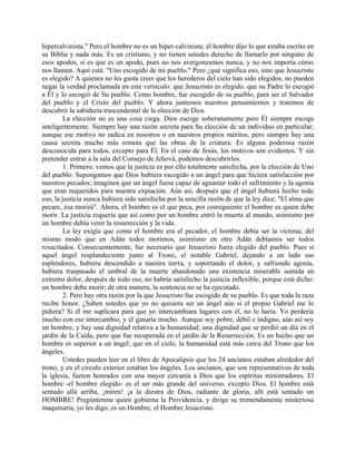 hipercalvinista." Pero el hombre no es un hiper-calvinista; el hombre dijo lo que estaba escrito en
su Biblia y nada más. Es un cristiano, y no tienen ustedes derecho de llamarlo por ninguno de
esos apodos, si es que es un apodo, pues no nos avergonzamos nunca, y no nos importa cómo
nos llamen. Aquí está: "Uno escogido de mi pueblo." Pero ¿qué significa eso, sino que Jesucristo
es elegido? A quienes no les gusta creer que los herederos del cielo han sido elegidos, no pueden
negar la verdad proclamada en este versículo: que Jesucristo es elegido, que su Padre lo escogió
a Él y lo escogió de Su pueblo. Como hombre, fue escogido de su pueblo, para ser el Salvador
del pueblo y el Cristo del pueblo. Y ahora juntemos nuestros pensamientos y tratemos de
descubrir la sabiduría trascendental de la elección de Dios.
La elección no es una cosa ciega. Dios escoge soberanamente pero Él siempre escoge
inteligentemente. Siempre hay una razón secreta para Su elección de un individuo en particular;
aunque ese motivo no radica en nosotros o en nuestros propios méritos, pero siempre hay una
causa secreta mucho más remota que las obras de la criatura. Es alguna poderosa razón
desconocida para todos, excepto para Él. En el caso de Jesús, los motivos son evidentes. Y sin
pretender entrar a la sala del Consejo de Jehová, podemos descubrirlos.
1. Primero, vemos que la justicia es por ello totalmente satisfecha, por la elección de Uno
del pueblo. Supongamos que Dios hubiera escogido a un ángel para que hiciera satisfacción por
nuestros pecados; imaginen que un ángel fuese capaz de aguantar todo el sufrimiento y la agonía
que eran requeridos para nuestra expiación. Aún así, después que el ángel hubiera hecho todo
eso, la justicia nunca hubiera sido satisfecha por la sencilla razón de que la ley dice: "El alma que
pecare, ésa morirá". Ahora, el hombre es el que peca, por consiguiente el hombre es quien debe
morir. La justicia requería que así como por un hombre entró la muerte al mundo, asimismo por
un hombre debía venir la resurrección y la vida.
La ley exigía que como el hombre era el pecador, el hombre debía ser la víctima; del
mismo modo que en Adán todos morimos, asimismo en otro Adán debíamos ser todos
resucitados. Consecuentemente, fue necesario que Jesucristo fuera elegido del pueblo. Pues si
aquel ángel resplandeciente junto al Trono, el notable Gabriel, dejando a un lado sus
esplendores, hubiera descendido a nuestra tierra, y soportando el dolor, y sufriendo agonía,
hubiera traspasado el umbral de la muerte abandonado una existencia miserable sumida en
extremo dolor, después de todo eso, no habría satisfecho la justicia inflexible, porque está dicho:
un hombre debe morir; de otra manera, la sentencia no se ha ejecutado.
2. Pero hay otra razón por la que Jesucristo fue escogido de su pueblo. Es que toda la raza
recibe honor. ¿Saben ustedes que yo no quisiera ser un ángel aún si el propio Gabriel me lo
pidiera? Si él me suplicara para que yo intercambiara lugares con él, no lo haría. Yo perdería
mucho con ese intercambio, y él ganaría mucho. Aunque soy pobre, débil e indigno, aún así soy
un hombre, y hay una dignidad relativa a la humanidad; una dignidad que se perdió un día en el
jardín de la Caída, pero que fue recuperada en el jardín de la Resurrección. Es un hecho que un
hombre es superior a un ángel; que en el cielo, la humanidad está más cerca del Trono que los
ángeles.
Ustedes pueden leer en el libro de Apocalipsis que los 24 ancianos estaban alrededor del
trono, y en el círculo exterior estaban los ángeles. Los ancianos, que son representativos de toda
la iglesia, fueron honrados con una mayor cercanía a Dios que los espíritus ministradores. El
hombre -el hombre elegido- es el ser más grande del universo, excepto Dios. El hombre está
sentado allá arriba, ¡miren! ¡a la diestra de Dios, radiante de gloria, allí está sentado un
HOMBRE! Pregúntenme quien gobierna la Providencia, y dirige su tremendamente misteriosa
maquinaria, yo les digo, es un Hombre, el Hombre Jesucristo.
 