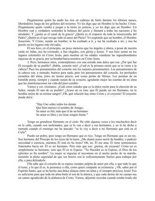 Pregúntenme quién ha atado los ríos en cadenas de hielo durante los últimos meses,
liberándolos luego de los grilletes del invierno. Yo les digo que un Hombre lo ha hecho: Cristo.
Pregúntenme quién vendrá a juzgar a la tierra en justicia, y yo les digo que un Hombre. Un
Hombre real y verdadero sostendrá la balanza del juicio y llamará a todas las naciones a Su
alrededor. Y ¿quién es el canal de la gracia? ¿Quién es el emporio de toda la misericordia del
Padre? ¿Quién es el que recoge todo el amor del Pacto? Yo respondo que un hombre, el Hombre
Jesucristo. Y Cristo, siendo un hombre, te ha exaltado a ti, y me ha exaltado a mí, y nos ha
puesto en los lugares más elevados.
Él nos hizo, en el principio, un poco menores que los ángeles y ahora, a pesar de nuestra
caída en Adán, nos ha coronado, a Sus elegidos, con gloria y honor. Y nos hizo sentar en los
lugares celestiales en Cristo Jesús, para mostrar en las edades venideras las superabundantes
riquezas de su gracia, por su bondad hacia nosotros en Cristo Jesús.
3. Pero, hermanos míos, contemplemos con una mirada más dulce que esa. ¿Por qué fue
Él escogido de su pueblo? ¡Habla, corazón mío! ¿Cuál es la primera razón que se te viene a la
cabeza? Pues los pensamientos del corazón son los mejores pensamientos. Los pensamientos de
la cabeza son, a menudo, buenos para nada, pero los pensamientos del corazón, los profundos
ensueños del alma, éstos no tienen precio, son como perlas de Ormuz. Los poemas de un
humilde poeta, siempre y cuando surjan de su corazón, agradarán mejor las cuerdas de mi alma
que las manifestaciones sin vida del puro cerebro.
Vamos a ver, cristianos: ¿Cuál creen ustedes que es la dulce razón para la elección de su
Señor, siendo Él uno de su pueblo? ¿Acaso no es ésta: que Él pueda ser mi Hermano, en la
bendita unión de su misma sangre? ¡Oh, qué relación hay entre Cristo y el creyente! El creyente
puede decir:
"Hay Uno sobre todos los demás
Que bien merece el nombre de Amigo;
Su amor es fiel, más que el de un hermano
Su amor es libre y no tiene ningún límite."
Tengo un grandioso Hermano en el cielo. He oído algunas veces a los muchachos decir
en la calle, cuando son molestados, que se lo van a decir a sus hermanos, y yo lo he dicho a
menudo cuando el enemigo me ha atacado: "se lo voy a decir a mi Hermano que está en el
Cielo".
Puedo ser pobre, pero tengo un Hermano que es rico. Tengo un Hermano que es un rey.
Soy hermano del Príncipe de los reyes de la tierra. ¿Me dejará acaso morir de hambre, o padecer
necesidad o carencia, mientras Él está en Su trono? Oh, no. Él me ama. Él tiene sentimientos
fraternales hacia mí. Él es mi hermano. Pero más que eso: ¡piensa, oh creyente! Cristo no es
simplemente tu hermano, sino que Él es tu Esposo. "Tu Hacedor es tu Esposo, el Dios de los
ejércitos es Su nombre". La mujer se regocija al recostarse en el ancho pecho de su marido,
teniendo la plena seguridad de que sus brazos son lo suficientemente fuertes para trabajar por
ella, o para defenderla.
Ella sabe que el corazón de su esposo siempre palpita de amor por ella, y que todo lo que
él tiene, y lo que él es, le pertenece a ella, como quien comparte su existencia. ¡ Oh, saber por el
Espíritu Santo, que se ha hecho una dulce alianza entre mi alma y el siempre precioso Jesús! Eso
es suficiente para que toda mi alma baile al son de la música, y que cada átomo de mi cuerpo sea
un cantor agradecido de la alabanza de Cristo. Vamos, déjenme recordar cuando estaba tirado ahí
 