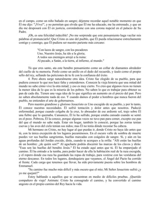 en el campo, como un niño bañado en sangre; déjenme recordar aquel notable momento en que
Él me dijo: "¡Vive!", y no permitan que olvide que Él me ha educado, me ha entrenado, y que un
día me desposará con Él en justicia, coronándome con una corona nupcial en el palacio de Su
Padre.
¡Oh, es una felicidad indecible! ¡No me sorprende que este pensamiento haga vacilar mis
palabras al pronunciarlo! Que Cristo es uno del pueblo, que Él pueda relacionarse estrechamente
contigo y conmigo, que Él pudiera ser nuestro pariente más cercano:
"Con lazos de sangre, con los pecadores
Uno, Nuestro Jesús, ha ido a la gloria;
A todos sus enemigos arrojó a la ruina:
Al pecado, a Satán, a la tierra, al infierno, al mundo."
Tú que eres santo, ata este bendito pensamiento como un collar de diamantes alrededor
del cuello de tu memoria. Ponlo como un anillo en el dedo del recuerdo, y úsalo como el propio
sello del rey, sellando las peticiones de tu fe con la confianza del éxito.
4. Pero ahora surge naturalmente otra idea. Cristo fue elegido de su pueblo, para que
pudiera conocer lo que nos hace falta y entendernos. Conocen la vieja historia que una mitad del
mundo no sabe cómo vive la otra mitad; y eso es muy cierto. Yo creo que algunos ricos no tienen
la menor idea de lo que es la miseria de los pobres. No saben lo que es trabajar para obtener su
pan de cada día. Tienen una vaga idea de lo que significa un aumento en el precio del pan. Pero
no saben absolutamente nada de eso. Y cuando damos el poder a hombres que nunca fueron del
pueblo, no entienden el arte de gobernarnos.
Pero nuestro grandioso y glorioso Jesucristo es Uno escogido de su pueblo, y por lo tanto,
Él conoce nuestras necesidades. Él sufrió tentación y dolor antes que nosotros. Padeció
enfermedad, porque cuando colgaba de la cruz, lo abrasador de ese ardiente sol, trajo sobre Él
una fiebre que lo quemaba. Cansancio, Él lo ha sufrido, porque estaba cansado cuando se sentó
en el pozo. Pobreza, Él la conoce, porque algunas veces no tuvo pan para comer, excepto ese pan
del que el mundo no sabe nada. Estar sin hogar, también lo conoció, porque las zorras tenían
cuevas y las aves del cielo tenían sus nidos; mas Él no tenía dónde recostar Su cabeza.
Mi hermano en Cristo, no hay lugar al que puedas ir, donde Cristo no haya ido antes que
tú, con la única excepción de los lugares pecaminosos. En el oscuro valle de sombra de muerte
puedes ver sus huellas sangrientas, huellas marcadas con coágulos de sangre. Sí, y aún en las
aguas profundas del Jordán crecido, dirás, cuando te acerques a la orilla: "Allí están las huellas
de un hombre: ¿de quién son?" Al agacharte podrás discernir las marcas de los clavos y dirás:
"Esas son las huellas del bendito Jesús." Él ha estado aquí antes que tú. Él ha emparejado el
camino. Él ha entrado a la tumba, para poder hacer de ella la habitación real de la raza escogida,
y el ropero donde esa raza ha guardado las ropas de trabajo, para vestirse con las vestiduras del
eterno descanso. En todos los lugares, dondequiera que vayamos, el Ángel del Pacto ha corrido
al frente. Cada carga que tenemos que llevar, ha sido previamente puesta sobre los hombros de
Emmanuel.
"Su camino fue mucho más difícil y más oscuro que el mío; Mi Señor Jesucristo sufrió ¿y
yo me quejaré?"
Estoy hablando a aquéllos que se encuentran en medio de difíciles pruebas. ¡Querido
compañero de viaje! Anímate: Cristo ha consagrado el camino, y ha convertido el camino
angosto en el propio camino del Rey hacia la vida.
 