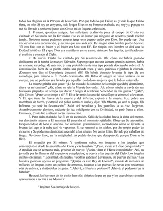todos los elegidos en la Persona de Jesucristo. Por que todo lo que Cristo es, y todo lo que Cristo
tiene, es mío. Si soy un creyente, todo lo que Él es en su Persona exaltada, eso soy yo, porque se
me ha llevado a sentarme junto con Cristo en los lugares celestiales.
1. Primero, queridos amigos, fue suficiente exaltación para el cuerpo de Cristo ser
exaltado en Su unión con la Divinidad. Eso es un honor que ninguno de nosotros puede recibir
jamás. Nosotros nunca podemos esperar tener este cuerpo unido con Dios. No puede ser. Una
vez ocurrió esta encarnación, y no más que una sola vez. De ningún otro hombre puede decirse:
"Él era Uno con el Padre y el Padre era Uno con Él". De ningún otro hombre se dirá que la
Deidad habitó en Él y que Dios era manifiesto en su carne, visto por los ángeles, justificado por
el espíritu y elevado al Cielo.
2. De nuevo: Cristo fue exaltado por Su resurrección. Oh, cómo me habría gustado
deslizarme en la tumba de nuestro Salvador. Supongo que era una cámara grande; adentro, había
un enorme sarcófago de mármol, y muy probablemente una tapa pesada descansaba sobre él. A
continuación, fuera de la puerta estaba una pesada roca, y unos guardias vigilaban la entrada.
¡Durante tres días el Durmiente descansó allí! Oh habría deseado levantar la tapa de ese
sarcófago, para mirarlo a Él. Pálido descansaba allí. Hilos de sangre se veían todavía en su
cuerpo, que no pudieron ser lavados por aquellas cuidadosas mujeres que lo habían enterrado.
La muerte gritaba con gozo: "¡Lo he matado: la simiente de la mujer que debe destruirme,
ahora es mi cautivo!" ¡Ah, cómo se reía la Muerte horrenda! ¡Ah, cómo miraba a través de sus
huesudos párpados, al tiempo que decía: "Tengo al celebrado Vencedor en mis garras." "¡Ah!",
dijo Cristo: "¡Pero yo te tengo a ti!" Y Él se levantó; la tapa del sarcófago se comenzó a levantar.
Y Él, que tiene las llaves de la muerte y del infierno, capturó a la muerte, hizo polvo sus
miembros de hierro, y estrelló ese polvo contra el suelo y dijo: "Oh Muerte, yo seré tu plaga. Oh
Infierno, yo seré tu destrucción." Salió del sepulcro y los guardias, a su vez, huyeron.
Asombrosamente glorioso, radiante de luz, refulgente con su Divinidad, se paró frente a ellos.
Entonces, Cristo fue exaltado en Su resurrección.
3. Pero cuán exaltado fue Él en su ascensión. Salió de la ciudad hacia la cima del monte,
sus discípulos atentos a Él mientras Él esperaba el momento señalado. Observen Su ascensión.
Despidiéndose de todo el círculo, fue subiendo gradualmente, ascendiendo como se levanta la
bruma del lago o la nube del río vaporoso. Él se remontó a los cielos, por Su propio poder de
elevarse y Su poderosa elasticidad ascendió a las alturas. No como Elías, llevado por caballos de
fuego. No como Enoc, en la antigüedad: no podría decirse que desapareció, porque Dios se lo
llevó.
Él ascendió por Sí mismo. Y conforme subía, me imagino a los ángeles que
contemplaban desde las murallas del Cielo y exclamaban: "¡Vean, viene el Héroe conquistador!"
A medida que se acercaba más, gritaban de nuevo: "¡Vean, viene el Héroe conquistador! Así, su
jornada por las llanuras del espacio se completaba; se acerca a las puertas del Cielo. Los ángeles
atentos exclaman: "¡Levantad, oh puertas, vuestras cabezas! Levantaos, oh puertas eternas." Las
huestes gloriosas apenas se preguntan: "¿Quién es este Rey de Gloria?", cuando de millares de
millares de lenguas corre un océano de armonía, tocando a las puertas de perlas con poderosas
olas de música, y abriéndolas de golpe: "¡Jehová, el fuerte y poderoso! ¡Jehová, el poderoso en la
batalla!"
He aquí, las barreras de los cielos han sido abiertas de par en par y los querubines se están
apresurando a recibir a su Monarca:
"Trajeron Su carruaje de lo lejos.
 