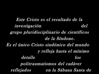 Este Cristo es el resultado de la
    investigación                      del
 grupo pluridisciplinario de científicos
                    de la Síndone.
Es el único Cristo sindónico del mundo
                y refleja hasta el mínimo
        detalle                    los
       politraumatismos del cadáver
  reflejados        en la Sábana Santa de
 