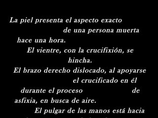 La piel presenta el aspecto exacto
                 de una persona muerta
  hace una hora.
     El vientre, con la crucifixión, se
                  hincha.
 El brazo derecho dislocado, al apoyarse
                    el crucificado en él
   durante el proceso                  de
 asfixia, en busca de aire.
        El pulgar de las manos está hacia
 