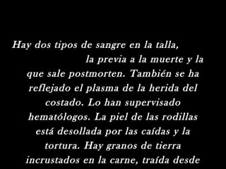 Hay dos tipos de sangre en la talla,
                la previa a la muerte y la
  que sale postmorten. También se ha
   reflejado el plasma de la herida del
       costado. Lo han supervisado
   hematólogos. La piel de las rodillas
    está desollada por las caídas y la
       tortura. Hay granos de tierra
  incrustados en la carne, traída desde
 