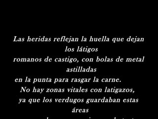 Las heridas reflejan la huella que dejan
                los látigos
romanos de castigo, con bolas de metal
                 astilladas
en la punta para rasgar la carne.
  No hay zonas vitales con latigazos,
  ya que los verdugos guardaban estas
                   áreas
 