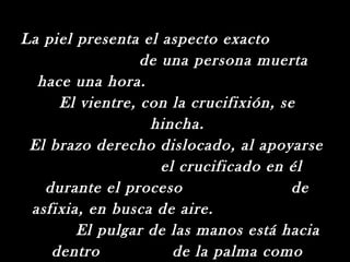 La piel presenta el aspecto exacto
                 de una persona muerta
  hace una hora.
     El vientre, con la crucifixión, se
                  hincha.
 El brazo derecho dislocado, al apoyarse
                    el crucificado en él
   durante el proceso                  de
 asfixia, en busca de aire.
        El pulgar de las manos está hacia
    dentro            de la palma como
 