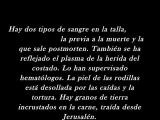 Hay dos tipos de sangre en la talla,
                la previa a la muerte y la
  que sale postmorten. También se ha
   reflejado el plasma de la herida del
       costado. Lo han supervisado
   hematólogos. La piel de las rodillas
    está desollada por las caídas y la
       tortura. Hay granos de tierra
  incrustados en la carne, traída desde
                 Jerusalén.
 