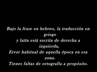 Bajo la frase en hebreo, la traducción en
                   griego
    y latín está escrita de derecha a
                 izquierda,
 Error habitual de aquella época en esa
                    zona.
 Tienes faltas de ortografía a propósito.
 
