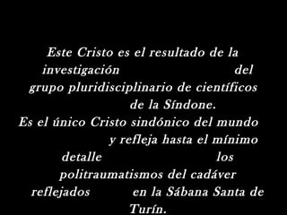 Este Cristo es el resultado de la
    investigación                      del
 grupo pluridisciplinario de científicos
                    de la Síndone.
Es el único Cristo sindónico del mundo
                y refleja hasta el mínimo
        detalle                    los
       politraumatismos del cadáver
  reflejados        en la Sábana Santa de
                   Turín.
 