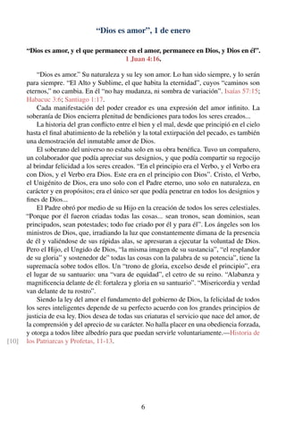 “Dios es amor”, 1 de enero
“Dios es amor, y el que permanece en el amor, permanece en Dios, y Dios en él”.
1 Juan 4:16.
“Dios es amor.” Su naturaleza y su ley son amor. Lo han sido siempre, y lo serán
para siempre. “El Alto y Sublime, el que habita la eternidad”, cuyos “caminos son
eternos,” no cambia. En él “no hay mudanza, ni sombra de variación”. Isaías 57:15;
Habacuc 3:6; Santiago 1:17.
Cada manifestación del poder creador es una expresión del amor inﬁnito. La
soberanía de Dios encierra plenitud de bendiciones para todos los seres creados...
La historia del gran conﬂicto entre el bien y el mal, desde que principió en el cielo
hasta el ﬁnal abatimiento de la rebelión y la total extirpación del pecado, es también
una demostración del inmutable amor de Dios.
El soberano del universo no estaba solo en su obra benéﬁca. Tuvo un compañero,
un colaborador que podía apreciar sus designios, y que podía compartir su regocijo
al brindar felicidad a los seres creados. “En el principio era el Verbo, y el Verbo era
con Dios, y el Verbo era Dios. Este era en el principio con Dios”. Cristo, el Verbo,
el Unigénito de Dios, era uno solo con el Padre eterno, uno solo en naturaleza, en
carácter y en propósitos; era el único ser que podía penetrar en todos los designios y
ﬁnes de Dios...
El Padre obró por medio de su Hijo en la creación de todos los seres celestiales.
“Porque por él fueron criadas todas las cosas... sean tronos, sean dominios, sean
principados, sean potestades; todo fue criado por él y para él”. Los ángeles son los
ministros de Dios, que, irradiando la luz que constantemente dimana de la presencia
de él y valiéndose de sus rápidas alas, se apresuran a ejecutar la voluntad de Dios.
Pero el Hijo, el Ungido de Dios, “la misma imagen de su sustancia”, “el resplandor
de su gloria” y sostenedor de” todas las cosas con la palabra de su potencia”, tiene la
supremacía sobre todos ellos. Un “trono de gloria, excelso desde el principio”, era
el lugar de su santuario: una “vara de equidad”, el cetro de su reino. “Alabanza y
magniﬁcencia delante de él: fortaleza y gloria en su santuario”. “Misericordia y verdad
van delante de tu rostro”.
Siendo la ley del amor el fundamento del gobierno de Dios, la felicidad de todos
los seres inteligentes depende de su perfecto acuerdo con los grandes principios de
justicia de esa ley. Dios desea de todas sus criaturas el servicio que nace del amor, de
la comprensión y del aprecio de su carácter. No halla placer en una obediencia forzada,
y otorga a todos libre albedrío para que puedan servirle voluntariamente.—Historia de
los Patriarcas y Profetas, 11-13.[10]
6
 