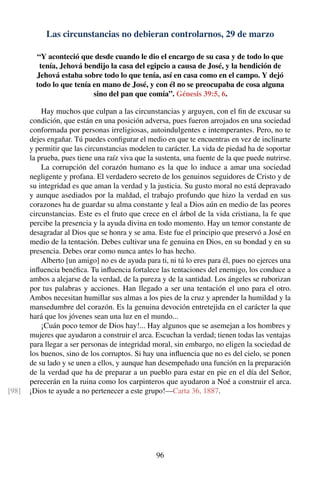 Las circunstancias no debieran controlarnos, 29 de marzo
“Y aconteció que desde cuando le dio el encargo de su casa y de todo lo que
tenía, Jehová bendijo la casa del egipcio a causa de José, y la bendición de
Jehová estaba sobre todo lo que tenía, así en casa como en el campo. Y dejó
todo lo que tenía en mano de José, y con él no se preocupaba de cosa alguna
sino del pan que comía”. Génesis 39:5, 6.
Hay muchos que culpan a las circunstancias y arguyen, con el ﬁn de excusar su
condición, que están en una posición adversa, pues fueron arrojados en una sociedad
conformada por personas irreligiosas, autoindulgentes e intemperantes. Pero, no te
dejes engañar. Tú puedes conﬁgurar el medio en que te encuentras en vez de inclinarte
y permitir que las circunstancias modelen tu carácter. La vida de piedad ha de soportar
la prueba, pues tiene una raíz viva que la sustenta, una fuente de la que puede nutrirse.
La corrupción del corazón humano es la que lo induce a amar una sociedad
negligente y profana. El verdadero secreto de los genuinos seguidores de Cristo y de
su integridad es que aman la verdad y la justicia. Su gusto moral no está depravado
y aunque asediados por la maldad, el trabajo profundo que hizo la verdad en sus
corazones ha de guardar su alma constante y leal a Dios aún en medio de las peores
circunstancias. Este es el fruto que crece en el árbol de la vida cristiana, la fe que
percibe la presencia y la ayuda divina en todo momento. Hay un temor constante de
desagradar al Dios que se honra y se ama. Este fue el principio que preservó a José en
medio de la tentación. Debes cultivar una fe genuina en Dios, en su bondad y en su
presencia. Debes orar como nunca antes lo has hecho.
Alberto [un amigo] no es de ayuda para ti, ni tú lo eres para él, pues no ejerces una
inﬂuencia benéﬁca. Tu inﬂuencia fortalece las tentaciones del enemigo, los conduce a
ambos a alejarse de la verdad, de la pureza y de la santidad. Los ángeles se ruborizan
por tus palabras y acciones. Han llegado a ser una tentación el uno para el otro.
Ambos necesitan humillar sus almas a los pies de la cruz y aprender la humildad y la
mansedumbre del corazón. Es la genuina devoción entretejida en el carácter la que
hará que los jóvenes sean una luz en el mundo...
¡Cuán poco temor de Dios hay!... Hay algunos que se asemejan a los hombres y
mujeres que ayudaron a construir el arca. Escuchan la verdad; tienen todas las ventajas
para llegar a ser personas de integridad moral, sin embargo, no eligen la sociedad de
los buenos, sino de los corruptos. Si hay una inﬂuencia que no es del cielo, se ponen
de su lado y se unen a ellos, y aunque han desempeñado una función en la preparación
de la verdad que ha de preparar a un pueblo para estar en pie en el día del Señor,
perecerán en la ruina como los carpinteros que ayudaron a Noé a construir el arca.
¡Dios te ayude a no pertenecer a este grupo!—Carta 36, 1887.[98]
96
 